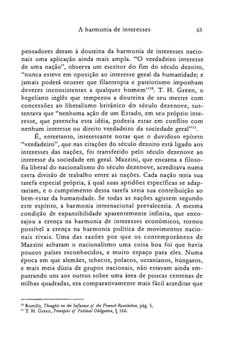 63A harmonia de interesses
pensadores deram à doutrina da harmonia de interesses nacio­
nais uma aplicação ainda mais ampla. "O verdadeiro interesse
de uma nação", observa um escritor do fim do século dezoito,
"nunca esteve em oposição ao interesse geral da humanidade; e
jamais poderá ocorrer que filantropia e patriotismo imponham
deveres inconsistentes a qualquer hornern"!". T. H. Green, o
hegeliano inglês que temperou a doutrina de seu mestre com
concessões ao liberalismo britânico do século dezenove, sus­
tentava que "nenhuma ação de um Estado, em seu próprio inte­
resse, que preencha esta idéia, poderia estar em conflito com
nenhum interesse ou direito verdadeiro da sociedade geral"l1.
É, entretanto, interessante notar que o duvidoso epíteto
"verdadeiro", que nas citações do século dezoito está ligado aos
interesses das nações, foi transferido pelo século dezenove ao
interesse da sociedade em geral. Mazzini, que encarna a filoso­
fia liberal do nacionalismo do século dezenove, acreditava numa
certa divisão de trabalho entre as nações. Cada nação teria sua
tarefa especial própria, à qual suas aptidões específicas se adap­
tariam, e o cumprimento dessa tarefa seria sua contribuição ao
bem-estar da humanidade. Se todas as nações agissem segundo
este espírito, a harmonia internacional prevaleceria. A mesma
condição de expansibilidade aparentemente infinita, que enco­
rajou a crença na harmonia de interesses econômicos, tornou
possível a crença na harmonia política de movimentos nacio­
nais rivais. Uma das razões por que os contemporâneos de
Mazzini acharam o nacionalismo uma coisa boa foi que havia
poucos países reconhecidos, e muito espaço para eles. Numa
época em que alemães, tchecos, polacos, ucranianos, húngaros,
e mais meia dúzia de grupos nacionais, não estavam ainda em­
purrando uns aos outros sobre uma área de poucas centenas de
milhas quadradas, era comparativamente mais fácil acreditar que
10 Romilly, Thollghts on lhe Influence oi lhe Freench Reoolsaion, pág. 5,
11 T. H. Green, Prinaples oi PoliticalObligation, § 166.
 