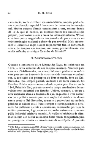 64 E. H. CARR
cada nação, ao desenvolver seu nacionalismo próprio, podia dar
sua contribuição especial à harmonia de interesses internacio­
nal. Muitos autores liberais continuaram a crer, mesmo depois
de 1918, que as nações, ao desenvolverem seu nacionalismo
próprio, promoviam assim a causa do internacionalismo. Wilson
e muitos outros negociadores dos tratados de paz viram na au­
todeterminação nacional a chave da paz mundial. Mais recente­
mente, estadistas anglo-saxões responsáveis têm-se contentado
ainda, de tempos em tempos, em ecoar, provavelmente sem
muita reflexão, as antigas fórmulas de Mazzini".
o DARWINISMO NA POLÍTICA
Quando o centenário de A Riqueza das Nações foi celebrado em
1876, já havia sintomas de um colapso iminente. Nenhum país,
exceto a Grã-Bretanha, era comercialmente poderoso o sufici­
ente para crer na harmonia internacional de interesses econômi­
cos. A aceitação dos princípios do livre mercado, fora da Grã­
Bretanha, fora sempre parcial, vacilante e de curta duração. Os
Estados Unidos rejeitaram-nos desde o princípio. Em torno de
1840, Friedrich List, que passou muito tempo estudando o desen­
volvimento industrial dos Estados Unidos, começou a pregar a
uma audiência alemã a doutrina de que, enquanto o livre comér­
cio era a política correta para uma nação industrialmente domi­
nante como a Grã-Bretanha, somente o protecionismo poderia
permitir às nações mais fracas romper o estrangulamento britâ­
nico. As indústrias alemãs e americanas, construídas por trás de
tarifas protetoras, logo estavam atacando seriamente o mono­
pólio industrial britânico mundial. As colônias britânicas de além­
mar fizeram uso de sua autonomia fiscal recém-conquistada, para
se protegerem contra as manufaturas da metrópole. A pressão
12 O Sr. Eden, por exemplo, em 1938 advogou "uma cooperação entre nações, em que cada
qual possa desenvolver-se e florescer, e dar o melhor de sua contribuição especial à diver­
sidade da vida" (Anthony Eden, Foreign A.ffairs, pág. 277).
 