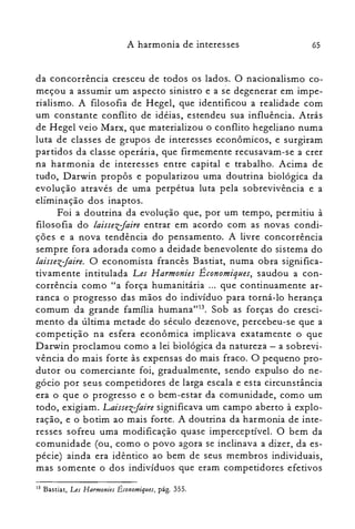 65A harmonia de interesses
da concorrência cresceu de todos os lados. O nacionalismo co­
meçou a assumir um aspecto sinistro e a se degenerar em impe­
rialismo. A filosofia de Hegel, que identificou a realidade com
um constante conflito de idéias, estendeu sua influência. Atrás
de Hegel veio Marx, que materializou o conflito hegeliano numa
luta de classes de grupos de interesses econômicos, e surgiram
partidos da classe operária, que firmemente recusavam-se a crer
na harmonia de interesses entre capital e trabalho. Acima de
tudo, Darwin propôs e popularizou uma doutrina biológica da
evolução através de uma perpétua luta pela sobrevivência e a
eliminação dos inaptos.
Foi a doutrina da evolução que, por um tempo, permitiu à
filosofia do laissezJaire entrar em acordo com as novas condi­
ções e a nova tendência do pensamento. A livre concorrência
sempre fora adorada como a deidade benevolente do sistema do
laissezJaire. O economista francês Bastiat, numa obra significa­
tivamente intitulada Les Harmonies Économiques, saudou a con­
corrência como "a força humanitária ... que continuamente ar­
ranca o progresso das mãos do indivíduo para torná-lo herança
comum da grande família humana't':'. Sob as forças do cresci­
mento da última metade do século dezenove, percebeu-se que a
competição na esfera econômica implicava exatamente o que
Darwin proclamou como a lei biológica da natureza - a sobrevi­
vência do mais forte às expensas do mais fraco. O pequeno pro­
dutor ou comerciante foi, gradualmente, sendo expulso do ne­
gócio por seus competidores de larga escala e esta circunstância
era o que o progresso e o bem-estar da comunidade, como um
todo, exigiam. LaissezJaire significava um campo aberto à explo­
ração, e o botim ao mais forte. A doutrina da harmonia de inte­
resses sofreu uma modificação quase imperceptível. O bem da
comunidade (ou, como o povo agora se inclinava a dizer, da es­
pécie) ainda era idêntico ao bem de seus membros individuais,
mas somente o dos indivíduos que eram competidores efetivos
13 Bastiat, Les Harmonies É conomiques, pág. 355.
 