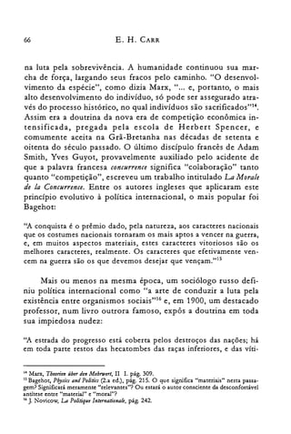 66 E. H. CARR
na luta pela sobrevivência. A humanidade continuou sua mar­
cha de força, largando seus fracos pelo caminho. "O desenvol­
vimento da espécie", como dizia Marx, " ... e, portanto, o mais
alto desenvolvimento do indivíduo, só pode ser assegurado atra­
vés do processo histórico, no qual indivíduos são sacrificados'r".
Assim era a doutrina da nova era de competição econômica in­
tensificada, pregada pela escola de Herbert Spencer, e
comumente aceita na Grã-Bretanha nas décadas de setenta e
oitenta do século passado. O último discípulo francês de Adam
Smith, Yves Guyot, provavelmente auxiliado pelo acidente de
que a palavra francesa concurrence significa "colaboração" tanto
quanto "competição", escreveu um trabalho intitulado La Morale
de la Concurrence. Entre os autores ingleses que aplicaram este
princípio evolutivo à política internacional, o mais popular foi
Bagehot:
"A conquista é o prêmio dado, pela natureza, aos caracteres nacionais
que os costumes nacionais tornaram os mais aptos a vencer na guerra,
e, em muitos aspectos materiais, estes caracteres vitoriosos são os
melhores caracteres, realmente. Os caracteres que efetivamente ven­
cem na guerra são os que devemos desejar que vençam.t'P
Mais ou menos na mesma época, um sociólogo russo defi­
niu política internacional como "a arte de conduzir a luta pela
existência entre organismos sociais't" e, em 1900, um destacado
professor, num livro outrora famoso, expôs a doutrina em toda
sua impiedosa nudez:
"A estrada do progresso está coberta pelos destroços das nações; há
em toda parte restos das hecatombes das raças inferiores, e das víti­
14 Marx, Tbeorien überdenMehrwert, II 1. pág. 309.

15 Bagehot, Pbysics and Politics (2.a ed.), pág. 215. O que significa "materiais" nesta passa­

gem? Significará meramente "relevantes"? Ou estará o autor consciente da desconfortável

antítese entre "material" e "moral"?

16 J. Novicow, La Politique lnternationale, pág. 242.

 