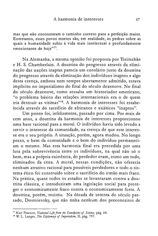 67A harmonia de interesses
mas que não encontraram o caminho correto para a perfeição maior.
Entretanto, esses povos mortos são, em realidade, as pedras sobre as
quais a humanidade subiu à vida mais intelectual e profundamente
emocionante de hoje"!".
Na Alemanha, a mesma opinião foi proposta por Treitschke
e H. S. Chamberlain. A doutrina do progresso através da elimi­
nação das nações inaptas parecia um corolário justo da doutrina
do progresso através da eliminação dos indivíduos inaptos e algo
desta crença, embora nem sempre abertamente admitido, estava
implícito no imperialismo do final do século dezenove. No final
do século dezenove, como ressalta um historiador americano,
"o problema básico das relações internacionais era o de quem
iria destruir as vitimas'<". A harmonia de interesses foi estabe­
lecida através do sacrifício de africanos e asiáticos "inaptos".
Um ponto foi, infelizmente, passado por cima. Por mais de
cem anos, a doutrina da harmonia de interesses proporcionou
uma base racional para a moral. O indivíduo havia sido levado a
servir o interesse da comunidade, na crença de que este interes­
se era o seu próprio. A situação, porém, agora mudou. No longo
prazo, o bem da comunidade e o bem do indivíduo permaneci­
am o mesmo. Mas esta harmonia final era precedida por uma
luta pela sobrevivência entre os indivíduos, na qual não só o
bem, mas a própria existência, do perdedor eram, como um todo,
eliminados da cena. A moral, nessas condições, não oferecia
nenhum atrativo racional para possíveis perdedores e todo o sis­
tema ético foi construído sobre o sacrifício do irmão mais fraco.
Na prática, quase todos os estados se levantaram contra a dou­
trina clássica, e introduziram uma legislação social para prote­
ger o economicamente fraco contra o economicamente forte. A
doutrina, porém, resistiu. Na década de setenta do século pas­
sado, Dostoievsky, que não tinha nenhum dos preconceitos de
17 Karl Pearson, National Life from the Standpoint of 5 aence, pág. 64.
18 W L. Langer, The Diplomary of Imperialism, II, pág. 797.
 