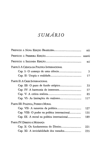 SUMARIO

PREFÁCIO À NOVA EDIÇÃO BRASILEIRA.......................................... Xlll

PREFÁCIO À PRIMEIRA EDIÇÃO XXXV11
PREFÁCIO À SEGUNDA EDIÇÃO...................................................... xti

P ARTE I: A CIÊNCIA DA POLÍTICA lNrERNACIONAL

Capo 1- O começo de uma ciência............. 3

PARTE TI: A CRISE INTERNACIONAL

Capo 11- Utopia e realidade...... 17

Capo IH-O pano de fundo utópico.. 33

Capo IV- A harmonia de interesses.................................. 57

Capo V- A crítica realista................................................. 85

Capo VI- As limitações do realismo................................. 117

PARTE IH: POLÍTICA, PODER E MORAL

Capo VII- A natureza da política..................................... 127

PARTE IT: DIREITO E MUDANÇA

Capo VIII- O poder na política internacional.................. 135

Capo IX- A moral na política internacional..................... 189

Capo X- Os fundamentos do Direito............................... 221

Capo XI- A inviolabilidade dos tratados.......................... 235

 