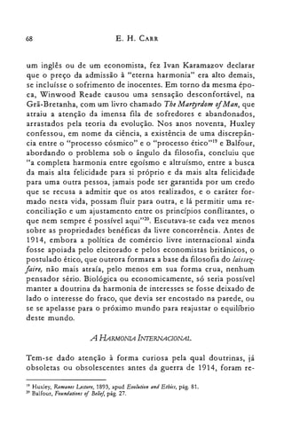 68 E. H. CARR
um inglês ou de um economista, fez Ivan Karamazov declarar
que o preço da admissão à "eterna harmonia" era alto demais,
se incluísse o sofrimento de inocentes. Em torno da mesma épo­
ca, Winwood Reade causou uma sensação desconfortável, na
Grã-Bretanha, com um livro chamado Tbe Marryrdom ofMan, que
atraiu a atenção da imensa fila de sofredores e abandonados,
arrastados pela teoria da evolução. Nos anos noventa, Huxley
confessou, em nome da ciência, a existência de uma discrepân­
cia entre o "processo cósmico" e o "processo érico"" e Balfour,
abordando o problema sob o ângulo da filosofia, concluiu que
"a completa harmonia entre egoísmo e altruísmo, entre a busca
da mais aIta felicidade para si próprio e da mais alta felicidade
para uma outra pessoa, jamais pode ser garantida por um credo
que se recusa a admitir que os atos realizados, e o caráter for­
mado nesta vida, possam fluir para outra, e lá permitir uma re­
conciliação e um ajustamento entre os princípios conflitantes, o
que nem sempre é possível aqui"20. Escutava-se cada vez menos
sobre as propriedades benéficas da livre concorrência. Antes de
1914, embora a política de comércio livre internacional ainda
fosse apoiada pelo eleitorado e pelos economistas britânicos, o
postulado ético, que outrora formara a base da filosofia do laissez­
faire, não mais atraía, pelo menos em sua forma crua, nenhum
pensador sério. Biológica ou economicamente, só seria possível
manter a doutrina da harmonia de interesses se fosse deixado de
lado o interesse do fraco, que devia ser encostado na parede, ou
se se apelasse para o próximo mundo para reajustar o equilíbrio
deste mundo.
A HARMONIA INIERNAc/oNAL
Tem-se dado atenção à forma curiosa pela qual doutrinas, já
obsoletas ou obsolescentes antes da guerra de 1914, foram re­
19 Huxley, R01JJanes Lecture, 1893, apud Eiolution and Etbics, pág. 8I.
zo Balfour, Foundations of Belief, pág. 27.
 