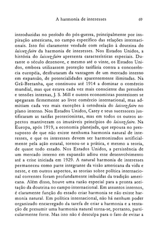 69A harmonia de interesses
introduzidas no período do pós-guerra, principalmente por ins­
piração americana, no campo específico das relações internaci­
onais. Isto foi claramente verdade com relação à doutrina do
laissezfaire da harmonia de interesses. Nos Estados Unidos, a
história do laissezfaire apresenta características especiais. Du­
rante o século dezenove, e mesmo até o vinte, os Estados Uni­
dos, embora utilizassem proteção tarifária contra a concorrên­
cia européia, desfrutaram da vantagem de um mercado interno
em expansão, de potencialidades aparentemente ilimitadas. Na
Grã-Bretanha, que continuou até 1914 a dominar o comércio
mundial, mas que estava cada vez mais consciente das pressões
e tensões internas, J. S. Mill e outros economistas posteriores se
apegaram firmemente ao livre comércio internacional, mas ad­
mitiam cada vez mais exceções à ortodoxia do laissezfaire no
plano interno. Nos Estados Unidos, Carey e seus sucessores jus­
tificaram as tarifas protecionistas, mas em todos os outros as­
pectos mantiveram os imutáveis princípios do laissev-faire. Na
Europa, após 1919, a economia planejada, que repousa no pres­
suposto de que não existe nenhuma harmonia natural de inte­
resses, e que os interesses devem ser harmonizados artificial­
mente pela ação estatal, tornou-se a prática, e mesmo a teoria,
de quase todo estado. Nos Estados Unidos, a persistência de
um mercado interno em expansão adiou esse desenvolvimento
até a crise iniciada em 1929. A natural harmonia de interesses
permaneceu como parte integrante da visão americana da vida e
neste, e em outros aspectos, as teorias sobre política internacio­
nal correntes foram profundamente imbuídas da tradição ameri­
cana. Além disso, houve uma razão especial para a pronta acei­
tação da doutrina no campo internacional. Em assuntos internos,
é claramente função do estado criar harmonia se não existe har­
monia natural. Em política internacional, não há nenhum poder
organizado encarregado da tarefa de criar a harmonia e a tenta­
ção de presumir uma harmonia natural torna-se, portanto, parti­
cularmente forte. Mas isto não é desculpa para o fato de evitar a
 
