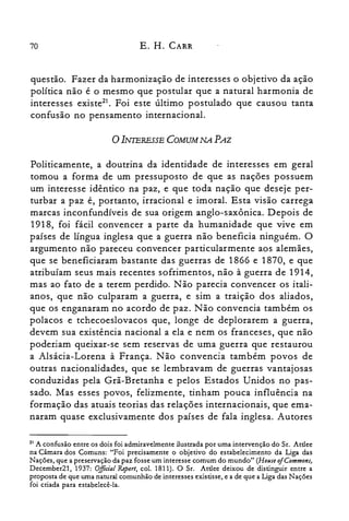 70 E. H. CARR
questão. Fazer da harmonização de interesses o objetivo da ação
política não é o mesmo que postular que a natural harmonia de
interesses existe": Foi este último postulado que causou tanta
confusão no pensamento internacional.
oINTERESSE COMUM NA PAZ
Politicamente, a doutrina da identidade de interesses em geral
tomou a forma de um pressuposto de que as nações possuem
um interesse idêntico na paz, e que toda nação que deseje per­
turbar a paz é, portanto, irracional e imoral. Esta visão carrega
marcas inconfundíveis de sua origem anglo-saxônica. Depois de
1918, foi fácil convencer a parte da humanidade que vive em
países de língua inglesa que a guerra não beneficia ninguém. O
argumento não pareceu convencer particularmente aos alemães,
que se beneficiaram bastante das guerras de 1866 e 1870, e que
atribuíam seus mais recentes sofrimentos, não à guerra de 1914,
mas ao fato de a terem perdido. Não parecia convencer os itali­
anos, que não culparam a guerra, e sim a traição dos aliados,
que os enganaram no acordo de paz. Não convencia também os
polacos e tchecoeslovacos que, longe de deplorarem a guerra,
devem sua existência nacional a ela e nem os franceses, que não
poderiam queixar-se sem reservas de uma guerra que restaurou
a Alsácia-Lorena à França. Não convencia também povos de
outras nacionalidades, que se lembravam de guerras vantajosas
conduzidas pela Grã-Bretanha e pelos Estados Unidos no pas­
sado. Mas esses povos, felizmente, tinham pouca influência na
formação das atuais teorias das relações internacionais, que ema­
naram quase exclusivamente dos países de fala inglesa. Autores
21 A confusão entre os dois foi admiravelmente ilustrada por uma intervenção do Sr. Attlee
na Câmara dos Comuns: "Foi precisamente o objetivo do estabelecimento da Liga das
Nações, que a preservação da paz fosse um interesse comum do mundo" (House ofCommons,
December21, 1937: Oiftcial Report, col. 1811). O Sr. Attlee deixou de distinguir entre a
proposta de que uma natural comunhão de interesses existisse, e a de que a Liga das Nações
foi criada para estabelecê-la.
 