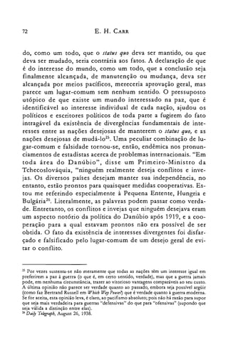 72 E. H. CARR
do, como um todo, que o status quo deva ser mantido, ou que
deva ser mudado, seria contrária aos fatos. A declaração de que
é do interesse do mundo, como um todo, que a conclusão seja
finalmente alcançada, de manutenção ou mudança, deva ser
alcançada por meios pacíficos, mereceria aprovação geral, mas
parece um lugar-comum sem nenhum sentido. O pressuposto
utópico de que existe um mundo interessado na paz, que é
identificável ao interesse individual de cada nação, ajudou os
políticos e escritores políticos de toda parte a fugirem do fato
intragável da existência de divergências fundamentais de inte­
resses entre as nações desejosas de manterem o status quo, e as
nações desejosas de mudá-lo'". Uma peculiar combinação de lu­
gar-comum e falsidade tornou-se, então, endêmica nos pronun­
ciamentos de estadistas acerca de problemas internacionais. "Em
toda área do Danúbio", disse um Primeiro-Ministro da
Tchecoslováquia, "ninguém realmente deseja conflitos e inve­
jas. Os diversos países desejam manter sua independência, no
entanto, estão prontos para quaisquer medidas cooperativas. Es­
tou me referindo especialmente à Pequena Entente, Hungria e
Bulgária.". Literalmente, as palavras podem passar como verda­
de. Entretanto, os conflitos e invejas que ninguém desejava eram
um aspecto notório da política do Danúbio após 1919, e a coo­
peração para a qual estavam prontos não era possível de ser
obtida. O fato da existência de interesses divergentes foi disfar­
çado e falsificado pelo lugar-comum de um desejo geral de evi­
tar o conflito.
25 Por vezes sustenta-se não meramente que todas as nações têm um interesse igual em
preferirem a paz à guerra (o que é, em certo sentido, verdade), mas que a guerra jamais
pode, em nenhuma circunstância, trazer ao vitorioso vantagens comparáveis ao seu custo.
A última opinião não parece ser verdade quanto ao passado, embora seja possível argüir
(como faz Bertrand Russell em Which ll7;ry Pence?) que é verdade quanto à guerra moderna.
Se for aceita, esta opinião leva, é claro, ao pacifismo absoluto; pois não há razão para supor
que seja mais verdadeira para guerras "defensivas" do que para "ofensivas" (supondo que
seja válida a distinção entre elas).
26 Dnijy Telegraph, August 26, 1938.
 