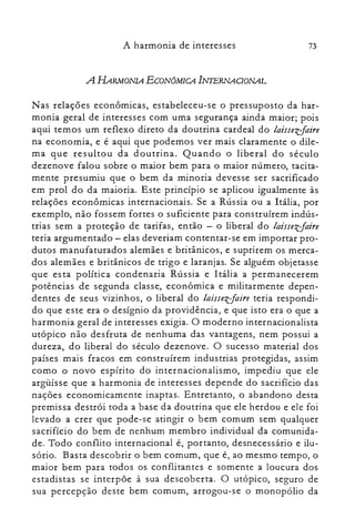 73A harmonia de interesses
A HARMONIA ECONÔMICA INTERNAOONAL
Nas relações econômicas, estabeleceu-se o pressuposto da har­
monia geral de interesses com uma segurança ainda maior; pois
aqui temos um reflexo direto da doutrina cardeal do laissezfaire
na economia, e é aqui que podemos ver mais claramente o dile­
ma que resultou da doutrina. Quando o liberal do século
dezenove falou sobre o maior bem para o maior número, tacita­
mente presumiu que o bem da minoria devesse ser sacrificado
em prol do da maioria. Este princípio se aplicou igualmente às
relações econômicas internacionais. Se a Rússia ou a Itália, por
exemplo, não fossem fortes o suficiente para construírem indús­
trias sem a proteção de tarifas, então - o liberal do laissezfaire
teria argumentado - elas deveriam contentar-se em importar pro­
dutos manufaturados alemães e britânicos, e suprirem os merca­
dos alemães e britânicos de trigo e laranjas. Se alguém objetasse
que es ta política condenaria Rússia e I tália a permanecerem
potências de segunda classe, econômica e militarmente depen­
dentes de seus vizinhos, o liberal do laissezfaire teria respondi­
do que este era o desígnio da providência, e que isto era o que a
harmonia geral de interesses exigia. O moderno internacionalista
utópico não desfruta de nenhuma das vantagens, nem possui a
dureza, do liberal do século dezenove. O sucesso material dos
países mais fracos em construírem industrias protegidas, assim
como o novo espírito do internacionalismo, impediu que ele
argüísse que a harmonia de interesses depende do sacrifício das
nações economicamente inaptas. Entretanto, o abandono desta
premissa destrói toda a base da doutrina que ele herdou e ele foi
levado a crer que pode-se atingir o bem comum sem qualquer
sacrifício do bem de nenhum membro individual da comunida­
de. Todo conflito internacional é, portanto, desnecessário e ilu­
sório. Basta descobrir o bem comum, que é, ao mesmo tempo, o
maior bem para todos os conflitan tes e somente a loucura dos
estadistas se interpõe à sua descoberta. O utópico, seguro de
sua percepção deste bem comum, arrogou-se o monopólio da
 