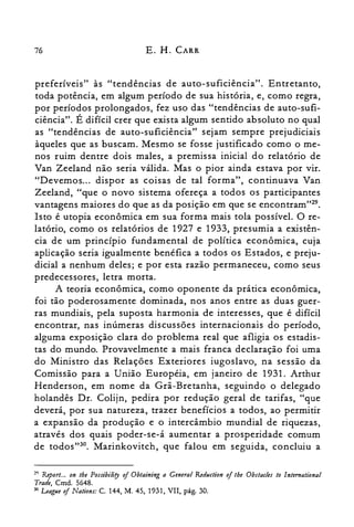 76 E. H. CARR
preferíveis" às "tendências de auto-suficiência". Entretanto,
toda potência, em algum período de sua história, e, como regra,
por períodos prolongados, fez uso das "tendências de auto-sufi­
ciência". É difícil crer que exista algum sentido absoluto no qual
as "tendências de auto-suficiência" sejam sempre prejudiciais
àqueles que as buscam. Mesmo se fosse justificado como o me­
nos ruim dentre dois males, a premissa inicial do relatório de
Van Zeeland não seria válida. Mas o pior ainda estava por vir.
"Devemos... dispor as coisas de tal forma", continuava Van
Zeeland, "que o novo sistema ofereça a todos os participantes
vantagens maiores do que as da posição em que se encoritram'P".
Isto é utopia econômica em sua forma mais tola possível. O re­
latório, como os relatórios de 1927 e 1933, presumia a existên­
cia de um princípio fundamental de política econômica, cuja
aplicação seria igualmente benéfica a todos os Estados, e preju­
dicial a nenhum deles; e por esta razão permaneceu, como seus
predecessores, letra morta.
A teoria econômica, como oponente da prática econômica,
foi tão poderosamente dominada, nos anos entre as duas guer­
ras mundiais, pela suposta harmonia de interesses, que é difícil
encontrar, nas inúmeras discussões internacionais do período,
alguma exposição clara do problema real que afligia os estadis­
tas do mundo. Provavelmente a mais franca declaração foi uma
do Ministro das Relações Exteriores iugoslavo, na sessão da
Comissão para a União Européia, em janeiro de 1931. Arthur
Henderson, em nome da Grã-Bretanha, seguindo o delegado
holandês Dr. Colijn, pedira por redução geral de tarifas, "que
deverá, por sua natureza, trazer benefícios a todos, ao permitir
a expansão da produção e o intercâmbio mundial de riquezas,
através dos quais poder-se-á aumentar a prosperidade comum
de todos"30. Marinkovitch, que falou em seguida, concluiu a
2<) Report... on the Possibiliry ofObtaining a General Redllction ofthe Obstacles to lntemational

Trade, Cmd. 5648.

30 Leaglle ofNations: C. 144, M. 45, 1931, VII, pág. 30.

 