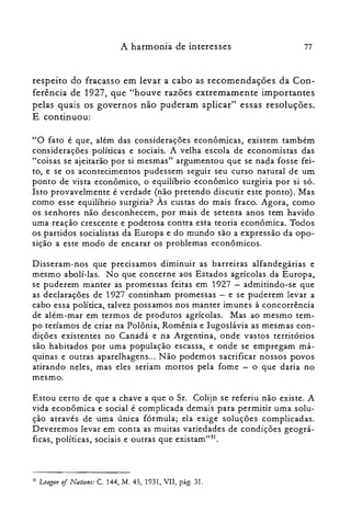 77A harmonia de interesses
respeito do fracasso em levar a cabo as recomendações da Con­
ferência de 1927, que "houve razões extremamente importantes
pelas quais os governos não puderam aplicar" essas resoluções.
E continuou:
"O fato é que, além das considerações econômicas, existem também
considerações políticas e sociais. A velha escola de economistas das
"coisas se ajeitarão por si mesmas" argumentou que se nada fosse fei­
to, e se os acontecimentos pudessem seguir seu curso natural de um
ponto de vista econômico, o equilíbrio econômico surgiria por si só.
Isto provavelmente é verdade (não pretendo discutir este ponto). Mas
como esse equilíbrio surgiria? Às custas do mais fraco. Agora, como
os senhores não desconhecem, por mais de setenta anos tem havido
uma reação crescente e poderosa contra esta teoria econômica. Todos
os partidos socialistas da Europa e do mundo são a expressão da opo­
sição a este modo de encarar os problemas econômicos.
Disseram-nos que precisamos diminuir as barreiras alfandegárias e
mesmo aboli-Ias. No que concerne aos Estados agrícolas da Europa,
se puderem manter as promessas feitas em 1927 - admitindo-se que
as declarações de 1927 continham promessas - e se puderem levar a
cabo essa política, talvez possamos nos manter imunes à concorrência
de além-mar em termos de produtos agrícolas. Mas ao mesmo tem­
po teríamos de criar na Polônia, Romênia e Iugoslávia as mesmas con­
dições existentes no Canadá e na Argentina, onde vastos territórios
são habitados por uma população escassa, e onde se empregam má­
quinas e outras aparelhagens... Não podemos sacrificar nossos povos
atirando neles, mas eles seriam mortos pela fome - o que daria no
mesmo.
Estou certo de que a chave a que o Sr. Colijn se referiu não existe. A
vida econômica e social é complicada demais para permitir uma solu­
ção através de uma única fórmula; ela exige soluções complicadas.
Deveremos levar em conta as muitas variedades de condições geográ­
ficas, políticas, sociais e outras que existam":".
31 Leaglle oI Nations: C. 144, M. 45,1931, VII, pág. 31.
 