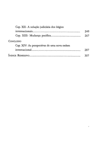 Capo XII- A solução judiciária dos litígios

internacionais................................................................. 249

Capo XIII- Mudança pacífica........................................... 267

CONG..USÃO

Capo XIV- As perspectivas de uma nova ordem

internacional................................................................... 287

ÍNDICE REMISSIVO........................................................................ 307

 