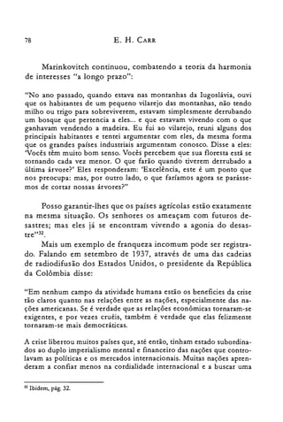 78 E. H. CARR
Marinkovitch continuou, combatendo a teoria da harmonia
de interesses "a longo prazo":
"No ano passado, quando estava nas montanhas da Iugoslávia, ouvi
que os habitantes de um pequeno vilarejo das montanhas, não tendo
milho ou trigo para sobreviverem, estavam simplesmente derrubando
um bosque que pertencia a eles ... e que estavam vivendo com o que
ganhavam vendendo a madeira. Eu fui ao vilarejo, reuni alguns dos
principais habitantes e tentei argumentar com eles, da mesma forma
que os grandes países industriais argumentam conosco. Disse a eles:
'Vocês têm muito bom senso. Vocês percebem que sua floresta está se
tornando cada vez menor. O que farão quando tiverem derrubado a
última árvore?' Eles responderam: 'Excelência, este é um ponto que
nos preocupa: mas, por outro lado, o que faríamos agora se parásse­
mos de cortar nossas árvores?"
Posso garantir-lhes que os países agrícolas estão exatamente
na mesma situação. Os senhores os ameaçam com futuros de­
sastres; mas eles já se encontram vivendo a agonia do desas­
tre"32.
Mais um exemplo de franqueza incomum pode ser registra­
do. Falando em setembro de 1937, através de uma das cadeias
de radiodifusão dos Estados Unidos, o presidente da República
da Colômbia disse:
"Em nenhum campo da atividade humana estão os beneficies da crise
tão claros quanto nas relações entre as nações, especialmente das na­
ções americanas. Se é verdade que as relações econômicas tornaram-se
exigentes, e por vezes cruéis, também é verdade que elas felizmente
tornaram-se mais democráticas.
A crise libertou muitos países que, até então, tinham estado subordina­
dos ao duplo imperialismo mental e financeiro das nações que contro­
lavam as políticas e os mercados internacionais. Muitas nações apren­
deram a confiar menos na cordialidade internacional e a buscar uma
32 Ibidem, pág. 32.
 