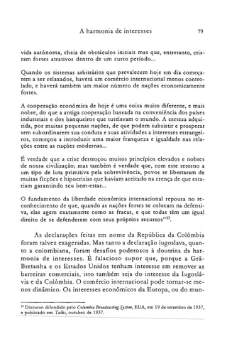 79A harmonia de interesses
vida autônoma, cheia de obstáculos iniciais mas que, entretanto, cria­
ram fortes atrativos dentro de um curto período...
Quando os sistemas arbitrários que prevalecem hoje em dia começa­
rem a ser relaxados, haverá um comércio internacional menos contro­
lado, e haverá também um maior número de nações economicamente
fortes.
A cooperação econômica de hoje é uma coisa muito diferente, e mais
nobre, do que a antiga cooperação baseada na conveniência dos países
industriais e dos banqueiros que tutelavam o mundo. A certeza adqui­
rida, por muitas pequenas nações, de que podem subsistir e prosperar
sem subordinarem sua conduta e suas atividades a interesses estrangei­
ros, começou a introduzir uma maior franqueza e igualdade nas rela­
ções entre as nações modernas...
É verdade que a crise destroçou muitos princípios elevados e nobres
de nossa civilização; mas também é verdade que, com este retorno a
um tipo de luta primitiva pela sobrevivência, povos se libertaram de
muitas ficções e hipocrisias que haviam aceitado na crença de que esta­
riam garantindo seu bem-estar...
o fundamento da liberdade econômica internacional repousa no re­
conhecimento de que, quando as nações fortes se colocam na defensi­
va, elas agem exatamente como as fracas, e que todas têm um igual
direito de se defenderem com seus próprios recursos'<P.
As declarações feitas em nome da República da Colômbia
foram talvez exageradas. Mas tanto a declaração iugoslava, quan­
to a colombiana, foram desafios poderosos à doutrina da har­
monia de interesses. É falacioso supor que, porque a Grã­
Bretanha e os Estados Unidos tenham interesse em remover as
barreiras comerciais, isto também seja do interesse da Iugoslá­
via e da Colômbia. O comércio internacional pode tornar-se me­
nos dinâmico. Os interesses econômicos da Europa, ou do mun­
33 Discurso difundido pelo Columbia Broadcasting System, EUA, em 19 de setembro de 1937,
e publicado em Talks, outubro de 1937.
 