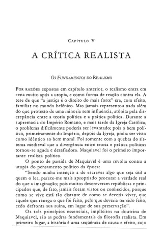 CAPÍTULO V
A CRÍTICA REALISTA

OsFUNDAMENTOS DO REAUSMO
POR RAZÕES expostas em capítulo anterior, o realismo entra em
cena muito após a utopia, e como forma de reação contra ela. A
tese de que "a justiça é o direito do mais forte" era, com efeito,
familiar no mundo helênico. Mas jamais representou nada além
do que protesto de uma minoria sem influência, atônita pela dis­
crepância entre a teoria política e a prática política. Durante a
supremacia do Império Romano, e mais tarde da Igreja Católica,
o problema dificilmente poderia ser levantado; pois o bem polí­
tico, primeiramente do Império, depois da Igreja, podia ser visto
como idêntico ao bem moral. Foi somente com a quebra do sis­
tema medieval que a divergência entre teoria e prática políticas
tornou-se aguda e desafiadora. Maquiavel foi o primeiro impor­
tante realista político.
O ponto de partida de Maquiavel é uma revolta contra a
utopia do pensamento político da época:
"Sendo minha intenção a de escrever algo que seja útil a
quem o ler, parece-me mais apropriado procurar a verdade real
do que a imaginação; pois muitos descreveram repúblicas e prin­
cipados que, de fato, jamais foram vistos ou conhecidos, porque
como se vive está tão distante de como se deveria viver, que
aquele que renega o que foi feito, pelo que deveria ter sido feito,
cedo defronta sua ruína, em lugar de sua preservação".
Os três princípios essenciais, implícitos na doutrina de
Maquiavel, são as pedras fundamentais da filosofia realista. Em
primeiro lugar, a história é uma seqüência de causa e efeito, cujo
 