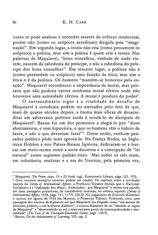 86 E. H. CARR
curso se pode analisar e entender através do esforço intelectual,
porém não (como os utópicos acreditam) dirigida pela "imagi­
nação". Em segundo lugar, a teoria não cria (como presumem os
utópicos) a prática, mas sim a prática é quem cria a teoria. Nas
palavras de Maquiavel, "bons conselhos, venham de onde vie­
rem, nascem da sabedoria do príncipe, e não a sabedoria do prín­
cipe dos bons conselhos". Em terceiro lugar, a política não é
(como pretendem os utópicos) uma função da ética, mas sim a
ética o é da política. Os homens "mantém-se honestos pela co­
ação". Maquiavel reconheceu a importância da moral, mas pen­
sava que não poderia existir nenhuma moral efetiva onde não
houvesse uma autoridade efetiva. A moral é produto do poder'.
O extraordinário vigor e a vitalidade do desafio de
Maquiavel à ortodoxia podem ser atestados pelo fato de que,
mais de quatro séculos depois, a forma mais eficaz de desacre­
ditar um adversário político ainda é rotulá-lo de discípulo de
MaquiaveF. Bacon foi um dos primeiros a elogiá-lo por "dizer
abertamente, e sem hipocrisia, o que os homens têm o hábito de
fazer, e não o que deveriam fazer":'. Deste então, nenhum pen­
sador político pôde mais ignorá-lo. Na França Bodin, na Ingla­
terra Hobbes e nos Países-Baixos Spinoza, dedicaram-se a bus­
car um meio-termo entre a nova doutrina e a concepção de "lei
natural" como supremo padrão ético. Mas todos os três eram,
em substância, realistas e a era de Newton, pela primeira vez,
1 Maquiavel, Tbe Prince, caps. 15 e 23 (trad. ingl., Everyrnan's Library, págs. 121, 193).
2 Dois curiosos exemplos recentes podem ser citados. No capítulo sobre a revolução
nazista do SlIrvey of lnternational Affairs, o Professor Toynbee declara que o Nacional­
Socialismo é a "realização dos ideais... formulados... por Maquiavel" e reitera esta opinião
em duas passagens posteriores, de considerável extensão, no mesmo capitulo (SlIrvey of
International.Affairs, 1934, págs. 111, 117-9, 126-8). No julgamento de Zinoviev, Kamenev
e outros, em agosto de 1936 em Moscou, o Promotor Público, Vyshinsky, citou uma
passagem dos escritos de Kamenev em que Maquiavel era elogiado como "um mestre do
aforismo político, e um brilhante dialético", e acusou Kamenev de ter "adotado as regras
de Maquiavel" e "desenvolvido-as até o mais extremo ponto de inescrupulosidade e imo­
ralidade" (The Case oftbe Trotseyite-Zinooieoite Centre, págs. 138-9).
3 Bacon, On tbe .Aduancement of Learning, VII, capo 2.
 