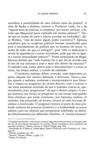 A crítica realista 87
concebeu a possibilidade de uma ciência exata da política". A
obra de Bodin e Hobbes, escreve o Professor Laski, foi a de
"separar ética de política, e completar, por meios teóricos, a di­
visão que Maquiavel havia realizado em termos práticos">. "An­
tes que os nomes de justo e injusto possam ser atribuídos", dis­
se Hobbes, "tem de haver algum poder coercitivo"6. Spinoza
acreditava que os estadistas práticos haviam contribuído mais
para o entendimento da política que os homens da teoria "e,
acima de tudo, do que os teólogos"; pois "eles se dedicaram à
escola da experiência, e nunca ensinaram, nada que não se ligas­
se a nossas necessidades práticas?". Numa antecipação de Hegel,
Spinoza declara que "todo homem faz o que faz de acordo com
as leis de sua natureza e com o mais alto direito da natureza?".
O caminho está, então, aberto para o determinismo; e a ética se
torna, em última análise, o estudo da realidade.
O moderno realismo difere, contudo, num importante as­
pecto, daquele dos séculos dezesseis e dezessete. Tanto a uto­
pia, quanto o realismo, aceitaram e incorporaram às suas filoso­
fias a crença no progresso, do século dezoito, com o curioso e
um tanto paradoxal resultado de que o realismo tornou-se, apa­
rentemente, mais 'progressista" do que o ideário utópico. A uto­
pia enxertou sua crença no progresso na sua crença num padrão
ético absoluto, que assim continuou, por hipótese, estática. O
realismo, não possuindo tal âncora, tornou-se cada vez mais di­
nâmico e relativisado. O progresso tornou-se parte da mais pro­
funda essência do processo histórico; e a humanidade se movia
adiante, para um objetivo que permanecia indefinido, ou defini­
do diferentemente por diferentes filósofos. A "escola histórica"
4 O esquema de Hobbes, "não houve, na teoria, lugar para nenhuma força ou princípio além

das leis do movimento descobertas no começo. Houve meramente casos complexos de

causação mecânica" (Sabine, History oj Political Thought, pág. 458).

s Introdução de A Defense oj Liberry against Tyrants (Vindiciae contra Tyrannos), ed. Laski,

pág.45.

6 Hobbes, Leviathan, capo Xv,

7 Spinoza, Tractatus Politiars, I, págs. 2-3.

8 ibidem, Introdução.

 