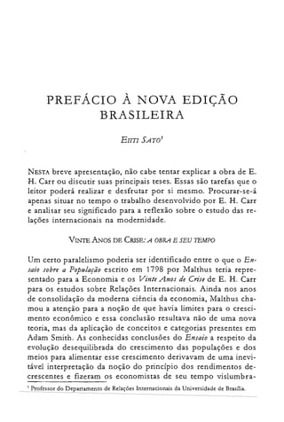 PREFÁCIO À NOVA EDIÇÃO

BRASILEIRA

NESTA breve apresentação, não cabe tentar explicar a obra de E.
H. Carr ou discutir suas principais teses. Essas são tarefas que o
leitor poderá realizar e desfrutar por si mesmo. Procurar-se-á
apenas situar no tempo o trabalho desenvolvido por E. H. Carr
e analisar seu significado para a reflexão sobre o estudo das re­
lações internacionais na modernidade.
VINTE ANOS DE CRISE: A OBRA E SEU TEMPO
Um certo paralelismo poderia ser identificado entre o que o En­
saio sobre a População escrito em 1798 por Malthus teria repre­
sentado para a Economia e os Vinte Anos de Crise de E. H. Carr
para os estudos sobre Relações Internacionais. Ainda nos anos
de consolidação da moderna ciência da economia, Malthus cha­
mou a atenção para a noção de que havia limites para o cresci­
mento econômico e essa conclusão resultava não de uma nova
teoria, mas da aplicação de conceitos e categorias presentes em
Adam Smith. As conhecidas conclusões do Ensaio a respeito da
evolução desequilibrada do crescimento das populações e dos
meios para alimentar esse crescimento derivavam de uma inevi­
tável interpretação da noção do princípio dos rendimentos de­
crescentes e fizeram os economistas de seu tempo vislumbra­
1 Professor do Departamento de Relações Internacionais da Universidade de Brasília.
 