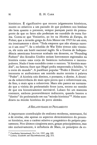 90 E. H. CARR
históricos. É significativo que nossos julgamentos históricos,
exceto os relativos a um passado de que podemos nos lembrar
tão bem quanto o presente, sempre pareçam partir do pressu­
posto de que os fatos não poderiam ter sucedido de outra for­
ma. Conta-se que Venizelos, ao ler na História da Europa, de
Fisher, que a invasão grega da Ásia Menor em 1919 foi um erro,
riu ironicamente e disse: "Toda empresa que não alcança suces­
so é um erro"!". Se a rebelião de Wat Tyler tivesse sido vitorio­
sa, ele seria um herói nacional inglês. Se a Guerra de Indepen­
dência americana houvesse acabado em desastre, os "Founding
Fathers" dos Estados Unidos seriam brevemente registrados na
história como uma corja de fanáticos turbulentos e inescru­
pulosos. Nada é bem-sucedido como o sucesso. "A história mun­
dial", na famosa frase que Hegel pediu emprestada a Schiller, "é
a corte do mundo". A paráfrase popular "Poder é Direito" só é
incorreta se atribuirmos um sentido muito restrito à palavra
"Poder". A história cria direitos, e portanto, o direito. A doutri­
na da sobrevivência do mais apto prova que o sobrevivente era,
de fato, o mais apto a sobreviver. Marx não parece ter sustenta­
do que a vitória do proletariado fosse justa, exceto no sentido
de que era historicamente inevitável. Lukacs foi um marxista
coerente, embora provavelmente indiscreto, quando baseou o
"direito" do proletariado em sua "missão histórica't'", Hitler acre­
ditava na missão histórica do povo alemão.
A RELATIVIDADE DO PENSAMENTO
A importante contribuição do realismo moderno, entretanto, foi
a de revelar, não apenas os aspectos determinísticos do proces­
so histórico, mas o caráter relativo e pragmático do próprio pen­
samento. Nos últimos cinqüenta anos, graças principalmente, mas
não exclusivamente, à influência de Marx, os princípios da es­
17 Conaliation lnternatianale, N.o 5-6, 1937, pág. 520.
18 Lukacs, Guchichte und Klassenbetsusstsein, pág. 215.
 