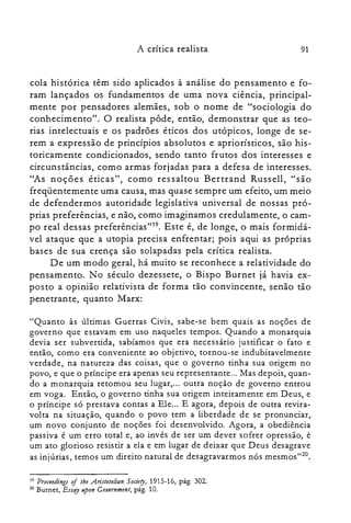 A crítica realista 91
cola histórica têm sido aplicados à análise do pensamento e fo­
ram lançados os fundamentos de uma nova ciência, principal­
mente por pensadores alemães, sob o nome de "sociologia do
conhecimento". O realista pôde, então, demonstrar que as teo­
rias intelectuais e os padrões éticos dos utópicos, longe de se­
rem a expressão de princípios absolutos e apriorísticos, são his­
toricamente condicionados, sendo tanto frutos dos interesses e
circunstâncias, como armas forjadas para a defesa de interesses.
"As noções éticas", como ressaltou Bertrand Russell, "são
freqüentemente uma causa, mas quase sempre um efeito, um meio
de defendermos autoridade legislativa universal de nossas pró­
prias preferências, e não, como imaginamos credulamente, o cam­
po real dessas preferências't'", Este é, de longe, o mais formidá­
vel ataque que a utopia precisa enfrentar; pois aqui as próprias
bases de sua crença são solapadas pela crítica realista.
De um modo geral, há muito se reconhece a relatividade do
pensamento. No século dezessete, o Bispo Burnet já havia ex­
posto a opinião relativista de forma tão convincente, senão tão
penetrante, quanto Marx:
"Quanto às últimas Guerras Civis, sabe-se bem quais as noções de
governo que estavam em uso naqueles tempos. Quando a monarquia
devia ser subvertida, sabíamos que era necessário justificar o fato e
então, como era conveniente ao objetivo, tornou-se indubitavelmente
verdade, na natureza das coisas, que o governo tinha sua origem no
povo, e que o príncipe era apenas seu representante... Mas depois, quan­
do a monarquia retomou seu lugar,... outra noção de governo entrou
em voga. Então, o governo tinha sua origem inteiramente em Deus, e
o príncipe só prestava contas a Ele... E agora, depois de outra revira­
volta na situação, quando o povo tem a liberdade de se pronunciar,
um novo conjunto de noções foi desenvolvido. Agora, a obediência
passiva é um erro total e, ao invés de ser um dever sofrer opressão, é
um ato glorioso resistir a ela e em lugar de deixar que Deus desagrave
as injúrias, temos um direito natural de desagravarmos nós mesmos'V'',
19 Proceedings oi tbe .Aristotelian Society, 1915-16, pág. 302.
zo Burnet, Essoy upon Gouernment, pág. 10.
 
