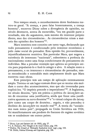 92 E. H. CARR
N os tempos atuais, o reconhecimento deste fenômeno tor­
nou-se geral. ''A crença, e para falar honestamente, a crença
honesta", escreveu Dicey sobre a divergência de opiniões, no
século dezenove, acerca da escravidão, "era em grande parte o
resultado, não do argumento, nem mesmo do interesse próprio
direto, mas das circunstâncias... As circunstâncias criam a mai­
oria das opiniões dos homens"?'.
Marx estreitou este conceito um tanto vago, declarando que
todo pensamento é condicionado pelo interesse econômico e
pelo status social do pensador. Esta opinião foi, provavelmente,
injustificadamente restritiva. Em particular Marx, que negava a
existência de interesses "nacionais", subestimou a potência do
nacionalismo como uma força condicionante do pensamento do
indivíduo. Mas a peculiar restrição que aplicou ao princípio ser­
viu para popularizá-lo e fazê-lo atingir o alvo. A relação entre o
pensamento, e os interesses e circunstâncias do pensador, tem­
se reconhecido e entendido mais amplamente desde que Marx
escreveu suas obras.
Este princípio tem um campo de aplicação extremamente
amplo. Tornou-se um lugar-comum dizer que as teorias não mol­
dam o curso dos acontecimentos, mas que são inventadas para
explicá-los. "O império precede o imperialismo'Vê. A Inglaterra,
no século dezoito, "pôs em prática a política do laissezjaire an­
tes de encontrar uma justificativa, ainda que fosse uma justifi­
cativa aparente na nova doutrina't'" e "o virtual colapso do laissez­
faire como um corpo de doutrina... seguiu, e não precedeu o
declínio do laissezjaire no mundo real"?", A teoria do "socialis­
mo num único país", propagada na União Soviética em 1924,
foi manifestamente um produto do fracasso do regime soviético
em se estabelecer em outros países.
21 Dicey, LaU/and Opinion (ed. de 1905), pág. 27.

22 J. A. Hobson, Free Thought in tbe Social Stiences, pág. 190.

23 Halévy, Tbe GroU/th of Pbilosopbic Radicalism (trad. ingl.), pág. 104.

24 M. Dobb, Political Economy and Capitalism, pág. 188.

 