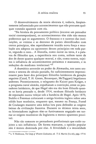 93A crítica realista
o desenvolvimento da teoria abstrata é, todavia, freqüen­
temente influenciado por acontecimentos que não possuem qual­
quer conexão aparente com ela.
"Na história do pensamento político (escreve um pensador
social contemporâneo), os acontecimentos têm sido não menos
poderosos que os argumentos. O fracasso e o sucesso das insti­
tuições, as vitórias e as derrotas de países identificados com
certos princípios, têm repetidamente trazido nova força e reso­
lução aos adeptos ou oponentes desses princípios em toda par­
te, segundo o caso... A filosofia, como existe na terra, é a pala­
vra de filósofos que, a experiência nos conta, sofrem tanto de
dor de dente quanto qualquer mortal, e são, como outros, sujei­
tos à influência de acontecimentos próximos e marcantes, e às
seduções do modismo intelcctual.l'P
A dramática ascensão ao poder da Alemanha, nos anos ses­
senta e setenta do século passado, foi suficientemente impressi­
onante para fazer dos principais filósofos britânicos da geração
seguinte (Caird, T. H. Green, Bosanquet, McTaggart) hegelianos
ardentes. Posteriormente, o telegrama do K.aiser para K.rüger, e
o programa naval alemão, espalharam a convicção, entre os pen­
sadores britânicos, de que Hegel não era tão bom filósofo quan­
to se havia pensado e, desde 1914, nenhum filósofo britânico
de reputação ousou velejar sob a bandeira de Hegel. Após 1870,
Stubbs e Freeman colocaram a antiga história inglesa sobre uma
sólida base teutônica, enquanto que, mesmo na França, Fustel
de Coulanges manteve uma árdua luta para defender as origens
latinas da civilização francesa. Durante os últimos trinta anos,
os historiadores ingleses têm-se furtivamente engajado em tor­
nar as origens teutônicas da Inglaterra o menos aparentes possí­
vel.
Não são somente os pensadores profissionais que estão su­
jeitos a tais influências. De forma marcante, a opinião popular
não é menos dominada por elas. A frivolidade e a imoralidade
25 L. T. Hobhouse, The Unity oJ Weslern Ciuilisation, ed. F. S. Marvin (3.a ed.), págs. 177-S.
 