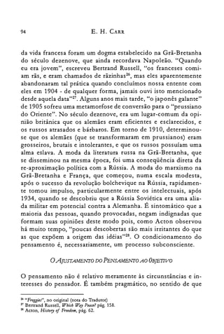 94 E. H. CARR
da vida francesa foram um dogma estabelecido na Grã-Bretanha
do século dezenove, que ainda recordava Napoleão. "Quando
eu era jovem", escreveu Bertrand Russell, "os franceses comi­
am rãs, e eram chamados de rãzinhas", mas eles aparentemente
abandonaram tal prática quando concluímos nossa entente com
eles em 1904 - de qualquer forma, jamais ouvi isto mencionado
desde aquela data"27. Alguns anos mais tarde, "o japonês galante"
de 1905 sofreu uma metamorfose de conversão para o "prussiano
do Oriente". No século dezenove, era um lugar-comum da opi­
nião britânica que os alemães eram eficientes e esclarecidos, e
os russos atrasados e bárbaros. Em torno de 1910, determinou­
se que os alemães (que se transformaram em prussianos) eram
grosseiros, brutais e intolerantes, e que os russos possuíam uma
alma eslava. A moda da literatura russa na Grã-Bretanha, que
se disseminou na mesma época, foi uma conseqüência direta da
re-aproximação política com a Rússia. A moda do marxismo na
Grã-Bretanha e França, que começou, numa escala modesta,
após o sucesso da revolução bolchevique na Rússia, rapidamen­
te tomou impulso, particularmente entre os intelectuais, após
1934, quando se descobriu que a Rússia Soviética era uma alia­
da militar em potencial contra a Alemanha. É sintomático que a
maioria das pessoas, quando provocadas, negam indignadas que
formam suas opiniões deste modo pois, como Acton observou
há muito tempo, "poucas descobertas são mais irritantes do que
as que expõem a origem das idéias":". O condicionamento do
pensamento é, necessariamente, um processo subconsciente.
oAJUJTAMENTO DO PENSAMENTO AO OBJETIVO
O pensamento não é relativo meramente às circunstâncias e in­
teresses do pensador. É também pragmático, no sentido de que
26 "Froggies", no original (nota do Tradutor)
27 Bertrand Russell, Which W.ry Peace? pág. 158.
28 Acton, History oi Freedom, pág. 62.
 