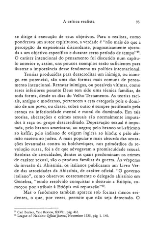 A crítica realista 95
se dirige à execução de seus objetivos. Para o realista, como
ponderava um autor espirituoso, a verdade é "não mais do que a
percepção da experiência discordante, pragmaticamente ajusta­
da a um objetivo específico e durante certo período de tempo"29.
O caráter intencional do pensamento foi discutido num capítu­
lo anterior e, assim, uns poucos exemplos serão suficientes para
ilustrar a importância desse fenômeno na política internacional.
Teorias produzidas para desacreditar um inimigo, ou inimi­
go em potencial, são uma das formas mais comuns de pensa­
mento intencional. Retratar inimigos, ou possíveis vítimas, como
seres inferiores perante Deus tem sido uma técnica familiar, de
toda forma, desde os dias do Velho Testamento. As teorias raci­
ais, antigas e modernas, pertencem a esta categoria pois o domí­
nio de um povo, ou classe, sobre outro é sempre justificado pela
crença na inferioridade mental e moral do dominado. Em tais
teorias, aberrações e crimes sexuais são normalmente imputa­
dos à raça ou grupo desacreditado. Depravação sexual é impu­
tada, pelo branco americano, ao negro; pelo branco sul-africano
ao kaffir; pelo indiano de origem inglesa ao hindu; e pelo ale­
mão nazista ao judeu. A mais popular e mais absurda das acusa­
ções levantadas contra os bolcheviques, nos primórdios da re­
volução russa, foi a de que advogavam a promiscuidade sexual.
Estórias de atrocidades, dentre as quais predominam os crimes
de caráter sexual, são o produto familiar da guerra. Às vésperas
da invasão da Abissínia, os italianos publicaram um Livro Ver­
de das atrocidades da Abissínia, de caráter oficial. "O governo
italiano", como observou corretamente o delegado abissínio em
Genebra, "tendo resolvido conquistar e destruir a Etiópia, co­
meçou por atribuir à Etiópia má reputação'P",
Mas o fenômeno também aparece sob formas menos evi­
dentes, o que, por vezes, permite que não seja detectado. O
29 Carl Becker, Yale Review, XXVII, pág. 461.

30 League of Nations: OJlicial[ournal; Novernber 1935, pág. 1. 140.

 