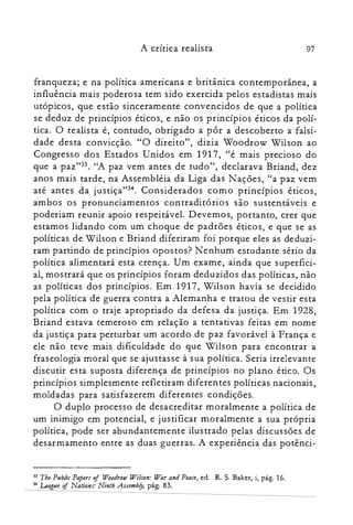 97A crítica realista
franqueza; e na política americana e britânica contemporânea, a
influência mais poderosa tem sido exercida pelos estadistas mais
utópicos, que estão sinceramente convencidos de que a política
se deduz de princípios éticos, e não os princípios éticos da polí­
tica. O realista é, contudo, obrigado a pôr a descoberto a falsi­
dade desta convicção. "O direito", dizia Woodrow Wilson ao
Congresso dos Estados Unidos em 1917, "é mais precioso do
que a paz":". "A paz vem antes de tudo", declarava Briand, dez
anos mais tarde, na Assembléia da Liga das Nações, "a paz vem
até antes da justiça":". Considerados como princípios éticos,
ambos os pronunciamentos contraditórios são sustentáveis e
poderiam reunir apoio respeitável. Devemos, portanto, crer que
estamos lidando com um choque de padrões éticos, e que se as
políticas de Wilson e Briand diferiram foi porque eles as deduzi­
ram partindo de princípios opostos? Nenhum estudante sério da
política alimentará esta crença. Um exame, ainda que superfici­
al, mostrará que os princípios foram deduzidos das políticas, não
as políticas dos princípios. Em 1917, Wilson havia se decidido
pela política de guerra contra a Alemanha e tratou de vestir esta
política com o traje apropriado da defesa da justiça. Em 1928,
Briand estava temeroso em relação a tentativas feitas em nome
da justiça para perturbar um acordo de paz favorável à França e
ele não teve mais dificuldade do que Wilson para encontrar a
fraseologia moral que se ajustasse à sua política. Seria irrelevante
discutir esta suposta diferença de princípios no plano ético. Os
princípios simplesmente refletiram diferentes políticas nacionais,
moldadas para satisfazerem diferentes condições.
O duplo processo de desacreditar moralmente a política de
um inimigo em potencial, e justificar moralmente a sua própria
política, pode ser abundantemente ilustrado pelas discussões de
desarmamento entre as duas guerras. A experiência das potênci­
33 The Publir Papers of Woodrow Wilson: War and Peace, ed. R. S. Baker, i, pág. 16.
3~ League of Nations: Nínth Assembfy, pág. 83.
 