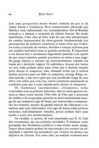XlV EIITI SATO
rem uma perspectiva muito menos otimista do que as de
Adam Smith e Condorcet. Essa interpretação oferecida por
Malthus teria influenciado seu contemporâneo David Ricardo
levando-o a chamar a economia de ciência funesta. De modo
semelhante) Vinte Anos de Crise) mais do que uma interpretação
do cenário internacional do entre-guerras fundamentada nos
pressupostos do realismo) constituiu-se numa obra que eviden­
cia como a sucessão de eventos) decisões e crenças evoluem para
um conflito inevitável entre as grandes potências. É impossível
a sua leitura sem o sentimento angustiante parecido com aquele
de que somos tomados quando assistimos no teatro a uma tragé­
dia grega clássica: o destino vai) inexoravelmente) urdindo sua
trama até o desfecho trágico. Os indivíduos) fossem eles heróis
ou reis) nada podiam fazer para evitar que o destino traçado
pelos deuses se cumprisse. Laio, tentando evitar que o terrível
destino previsto para seu filho se cumprisse) entrega Édipo) re­
cém-nascido) a um servo para que seja sacrificado longe de seus
olhos sem saber que) com isso) estava justamente preparando as
condições para que a sorte traçada pelos deuses se cumprisse.
Os fenômenos internacionais) obviamente) estão
conectados com as políticas nacionais) mas no entre-guerras tor­
nava-se claro) como mostra Vinte Anos de Crise) que o potencial
de conflito e de cooperação presente no meio internacional emer­
gia de um complexo jogo de forças que transcendia a compreen­
são dos homens) mesmo da grande maioria das lideranças e es­
tadistas mais bem informados. Um jogo de forças onde políticas
nacionais) individualmente tomadas) pouco podiam fazer para
mudar o curso dos acontecimentos.
Na verdade) os pontos de vista enunciados por E. H. Carr
não constituíam) em sua essência) novidades. O realismo como
percepção dos fenômenos políticos é uma matriz muito antiga.
Traços dessa matriz podem ser encontrados nos escritos da an­
tigüidade e também em pensadores que viveram há séculos nos
impérios do Oriente. Por outro lado) na tradição ocidental mais
 