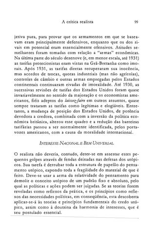 99A crítica realista
jetiva pura, para provar que os armamentos em que se basea­
vam eram principalmente defensivos, enquanto que os dos ri­
vais em potencial eram essencialmente ofensivos. Atitudes se­
melhantes foram tomadas com relação a "armas" econômicas.
Na última parte do século dezenove (e, em menor escala, até 1931)
as tarifas protecionistas eram vistas na Grã-Bretanha como imo­
rais. Após 1931, as tarifas diretas recuperaram sua inocência,
mas acordos de trocas, quotas industriais (mas não agrícolas),
controles de câmbio e outras armas empregadas pelos Estados
continentais continuaram eivadas de imoralidade. Até 1930, as
sucessivas revisões de tarifas dos Estados Unidos foram quase
invariavelmente no sentido da majoração e os economistas ame­
ricanos, fiéis adeptos do laissezJaire em outros assuntos, quase
sempre trataram as tarifas como legítimas e elogiáveis. Entre­
tanto, a mudança de posição dos Estados Unidos, de potência
devedora a credora, combinada com a inversão da política eco­
nômica britânica, alterou esse quadro e a redução das barreiras
tarifárias passou a ser normalmente identificada, pelos porta­
vozes americanos, com a causa da moralidade internacional.
INTERESSE NACIONAL E BEM UNIVERSAL
o realista não deveria, contudo, deter-se em assestar estes pe­
quenos golpes através de fendas deixadas nas defesas dos utópi­
cos. Sua tarefa é derrubar toda a estrutura de papelão do pensa­
mento utópico, expondo toda a fragilidade do material de que é
feito. Deve-se usar a arma da relatividade do pensamento para
demolir o conceito utópico de um padrão fixo e absoluto, pelo
qual as políticas e ações podem ser julgadas. Se as teorias forem
reveladas como reflexos da prática, e os princípios como refle­
xos das necessidades políticas, em conseqüência, esta descoberta
aplicar-se-á às teorias e princípios fundamentais do credo utó­
pico, assim como à doutrina da harmonia de interesses, que é
seu postulado essencial.
 