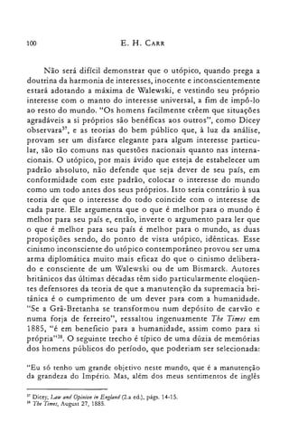 100 E. H. CARR
Não será difícil demonstrar que o utópico, quando prega a
doutrina da harmonia de. interesses, inocente e inconscientemente
estará adotando a máxima de Walewski, e vestindo seu próprio
interesse com o manto do interesse universal, a fim de impô-lo
ao resto do mundo. "Os homens facilmente crêem que situações
agradáveis a si próprios são benéficas aos outros", como Dicey
observara", e as teorias do bem público que, à luz da análise,
provam ser um disfarce elegante para algum interesse particu­
lar, são tão comuns nas questões nacionais quanto nas interna­
cionais. O utópico, por mais ávido que esteja de estabelecer um
padrão absoluto, não defende que seja dever de seu país, em
conformidade com este padrão, colocar o interesse do mundo
como um todo antes dos seus próprios. Isto seria contrário à sua
teoria de que o interesse do todo coincide com o interesse de
cada parte. Ele argumenta que o que é melhor para o mundo é
melhor para seu país e, então, inverte o argumento para ler que
o que é melhor para seu país é melhor para o mundo, as duas
proposições sendo, do ponto de vista utópico, idênticas. Esse
cinismo inconsciente do utópico contemporâneo provou ser uma
arma diplomática muito mais eficaz do que o cinismo delibera­
do e consciente de um Walewski ou de um Bismarck. Autores
britânicos das últimas décadas têm sido particularmente eloqüen­
tes defensores da teoria de que a manutenção da supremacia bri­
tânica é o cumprimento de um dever para com a humanidade.
"Se a Grã-Bretanha se transformou num depósito de carvão e
numa forja de ferreiro", ressaltou ingenuamente The Times em
1885, "é em beneficio para a humanidade, assim como para si
própria"38. O seguinte trecho é típico de uma dúzia de memórias
dos homens públicos do período, que poderiam ser selecionada:
"Eu só tenho um grande objetivo neste mundo, que é a manutenção
da grandeza do Império. Mas, além dos meus sentimentos de inglês
37 Dicey, I.AW and Opinion in Eng/and (2.a ed.), págs. 14-15.
38 Tbe Times, August 27, 1885.
 