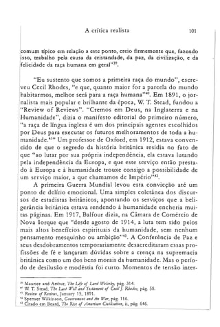 101A crítica realista

Icomum típico em relação a este ponto, creio firmemente que, fazendo

,isso, trabalho pela causa da cristandade, da paz, da civilização, e da
felicidade da raça humana em geral"?".
"Eu sustento que somos a primeira raça do mundo", escre­
veu Cecil Rhodes, "e que, quanto maior for a parcela do mundo
habitarmos, melhor será para a raça humana't'". Em 1891, o jor­
nalista mais popular e brilhante da época, W T. Stead, fundou a
"Review of Reviews". "Cremos em Deus, na Inglaterra e na
Humanidade", dizia o manifesto editorial do primeiro número,
"a raça de língua inglesa é um dos principais agentes escolhidos
por Deus para executar os futuros melhoramentos de toda a hu­
manidade."'" Um professor de Oxford, em 1912, estava conven­
cido de que o segredo da história britânica residia no fato de
que "ao lutar por sua própria independência, ela estava lutando
pela independência da Europa, e que este serviço então presta­
do à Europa e à humanidade trouxe consigo a possibilidade de
um serviço maior, a que chamamos de Império":".
A primeira Guerra Mundial levou esta convicção até um
ponto de delírio emocional. Uma simples coletânea dos discur­
sos de estadistas britânicos, apontando os serviços que a beli­
gerância britânica estava rendendo à humanidade encheria mui­
tas páginas. Em 1917, Balfour dizia, na Câmara de Comércio de
Nova Iorque que "desde agosto de 1914, a lu ta tem sido pelos
mais altos benefícios espirituais da humanidade, sem nenhum
pensamento mesquinho ou ambição":". A Conferência de Paz e
seus desdobramentos temporariamente desacreditaram essas pro­
fissões de fé e lançaram dúvidas sobre a crença na supremacia
britânica como um dos bens morais da humanidade. Mas o perío­
do de desilusão e modéstia foi curto. Momentos de tensão inter­
:;~ Maurice and Arthur, Toe LJJe oi Lord lll'o!se!ey, pág. 314.

411 Y!. T. Stead, The Last lll'i!! and Testament oi Ceci!J. Rhodes, pág. 58.

41 RevielV oj ReZ'ÚllJS, January 15, 1891.

4" Spenser Wilkinson, Corernmen: and lhe lll'ar, pág. 116.

43 Citado em Beard, Tbe Rise oi .Anrerican Civi!isalion, ii, pág. 646.

 
