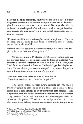 102 E. H. CARR
nacional e, principalmente, momentos em que a possibilidade
de guerra aparece no horizonte, sempre estimulam a identifica­
ção do interesse nacional com a moral. No auge da crise da
Abissínia, o Arcebispo de Canterbury aconselhava o público fran­
cês, através de uma entrevista a um jornal parisiense, nos se­
guintes termos:
"Estamos movidos por considerações morais e espirituais. Não creio
que esteja me afastando do meu dever ao contribuir para o esclareci­
mento deste mal-entendido...
Nenhum interesse egoístico nos move adiante, e nenhuma considera­
ção ou interesse deve mantê-los para trás,,44.
No ano seguinte, o Professor Toynbee estava mais uma vez
pronto para descobrir que a segurança do Império Britânico "era
também o supremo interesse de todo o mundo't'". Em 1937, Lord
Cecil falou ao Conselho Geral da União da Liga das Nações so­
bre o "nosso dever para com nosso país, com nosso Império e
com a humanidade como um todo", e citava:
"Nem uma nem duas vezes na dura história da ilha
O caminho do dever foi o caminho da glória"46.
Um inglês, como Bernard Shaw ressalta em The Man 0/
Destiny, "jamais se esquece de que a nação que deixa seu dever
passar para o lado oposto ao do seu interesse está perdida". Não
surpreende que um crítico americano recentemente descrevesse
o inglês como "um jesuíta perdido pelo reino teológico, mas con­
quistado pelo político"47, ou que um antigo ministro das rela­
ções exteriores italiano tivesse comentado, muito tempo antes
.... Citado em Manchester Ceardian, October 18, 1935.

45 Toynbee, 511rvey of international AJlairs, 1935, ii, pág. 46.

46 Headway, Novernber 1937.

47 Carl Becker, Yale Review, xxvii, pág. 452.

 