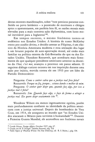 103A crítica realista
destas recentes manifestações, sobre "este precioso presente con­
ferido ao povo britânico - a possessão de escritores e clérigos
aptos a apresentarem, em perfeita boa fé, as razões morais mais
elevadas para a mais concreta ação diplomática, com lucro mo­
ral inevitável para a Inglaterra":".
Em tempos recentes, o mesmo fenômeno tornou-se
endêmico nos Estados Unidos. A história de como McKinley
rezou por auxílio divino, e decidiu anexar as Filipinas, é um clás­
sico da História Americana moderna e essa anexação deu lugar
a um levante popular de auto-aprovação moral, até então mais
familiar na política externa da Grã-Bretanha do que na dos Es­
tados Unidos. Theodore Roosevelt, que acreditava mais firme­
mente do que qualquer presidente americano anterior na doutri­
na do l'état, c'est moi, avançou o processo um passo adiante. O
seguinte diálogo curioso ocorreu em sua inquirição durante uma
ação por injúria, movida contra ele em 1915 por um líder do
Partido Democrático:
Pergunta: Como o senhor sabia que a justiça real fora feita?
Roosevelt: Porque eu fiz; porque... estava dando o melhor de mim.
Pergunta: O senhor quer dizer que, quando faz algo, por isso a
justiça real é feita?
Roosevelt: Sim. Ouando faço algo, o faço de forma a atingir a
justiça real. Eu quero dizer exatamente isto 49.
Woodrow Wilson era menos ingenuamente egoísta, porém
mais profundamente confiante na identidade da política ameri­
cana com a justiça universal. Depois do bombardeio de Vera
Cruz, em 1914, ele assegurou ao mundo que "os Estados Uni­
dos atacaram o México para servirem à humanidade">". Durante
a Primeira Guerra Mundial, ele aconselhou aos fuzileiros navais
48 Conde Sforza, ForeignA.ffairs, October 1927, pág. 67.

49 Citado em H. F. Pringle: Theodore Rooseueit, pág. 318.

50 PlIblic Papers of Woodrow Wilson: Tbe New Democracy, ed. R. S. Baker, i, pág. 104.

 