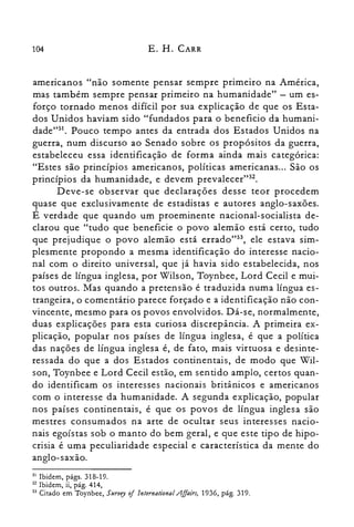 104 E. H. CARR
americanos "não somente pensar sempre primeiro na América,
mas também sempre pensar primeiro na humanidade" - um es­
forço tornado menos difícil por sua explicação de que os Esta­
dos Unidos haviam sido "fundados para o beneficio da humani­
dade">'. Pouco tempo antes da entrada dos Estados Unidos na
guerra, num discurso ao Senado sobre os propósitos da guerra,
estabeleceu essa identificação de forma ainda mais categórica:
"Estes são princípios americanos, políticas americanas... São os
princípios da humanidade, e devem prevalecer't",
Deve-se observar que declarações desse teor procedem
quase que exclusivamente de estadistas e autores anglo-saxões.
É verdade que quando um proeminente nacional-socialista de­
clarou que "tudo que beneficie o povo alemão está certo, tudo
que prejudique o povo alemão está errado":", ele estava sim­
plesmente propondo a mesma identificação do interesse nacio­
nal com o direito universal, que já havia sido estabelecida, nos
países de língua inglesa, por Wilson, Toynbee, Lord Cecil e mui­
tos outros. Mas quando a pretensão é traduzida numa língua es­
trangeira, o comentário parece forçado e a identificação não con­
vincente, mesmo para os povos envolvidos. Dá-se, normalmente,
duas explicações para esta curiosa discrepância. A primeira ex­
plicação, popular nos países de língua inglesa, é que a política
das nações de língua inglesa é, de fato, mais virtuosa e desinte­
ressada do que a dos Estados continentais, de modo que Wil­
son, Toynbee e Lord Cecil estão, em sentido amplo, certos quan­
do identificam os interesses nacionais britânicos e americanos
com o interesse da humanidade. A segunda explicação, popular
nos países continentais, é que os povos de língua inglesa são
mestres consumados na arte de ocultar seus interesses nacio­
nais egoístas sob o manto do bem geral, e que este tipo de hipo­
crisia é uma peculiaridade especial e característica da mente do
anglo-saxão.
31 Ibidem, págs. 318-19.

32 Ibidem, ii, pág. 414,

33 Citado em Toynbee, Survey oflnternational .Affairs, 1936, pág. 319.

 