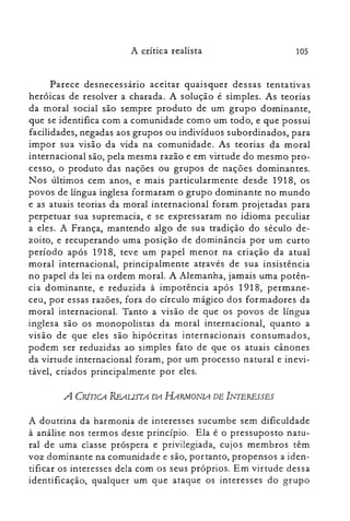 105A crítica realista
Parece desnecessário aceitar quaisquer dessas tentativas
heróicas de resolver a charada. A solução é simples. As teorias
da moral social são sempre produto de um grupo dominante,
que se identifica com a comunidade como um todo, e que possui
facilidades, negadas aos grupos ou indivíduos subordinados, para
impor sua visão da vida na comunidade. As teorias da moral
internacional são, pela mesma razão e em virtude do mesmo pro­
cesso, o produto das nações ou grupos de nações dominantes.
N os últimos cem anos, e mais particularmente desde 1918, os
povos de língua inglesa formaram o grupo dominante no mundo
e as atuais teorias da moral internacional foram projetadas para
perpetuar sua supremacia, e se expressaram no idioma peculiar
a eles. A França, mantendo algo de sua tradição do século de­
zoito, e recuperando uma posição de dominância por um curto
período após 1918, teve um papel menor na criação da atual
moral internacional, principalmente através de sua insistência
no papel da lei na ordem moral. A Alemanha, jamais uma potên­
cia dominante, e reduzida à impotência após 1918, permane­
ceu, por essas razões, fora do círculo mágico dos formadores da
moral internacional. Tanto a visão de que os povos de língua
inglesa são os monopolistas da moral internacional, quanto a
visão de que eles são hipócritas internacionais consumados,
podem ser reduzidas ao simples fato de que os atuais cânones
da virtude internacional foram, por um processo natural e inevi­
tável, criados principalmente por eles.
A CRÍTICA REAUSTA DA HARMONIA DE INTERESSES
A doutrina da harmonia de interesses sucumbe sem dificuldade
à análise nos termos deste princípio. Ela é o pressuposto natu­
ral de uma classe próspera e privilegiada, cujos membros têm
voz dominante na comunidade e são, portanto, propensos a iden­
tificar os interesses dela com os seus próprios. Em virtude dessa
identificação, qualquer um que ataque os interesses do grupo
 