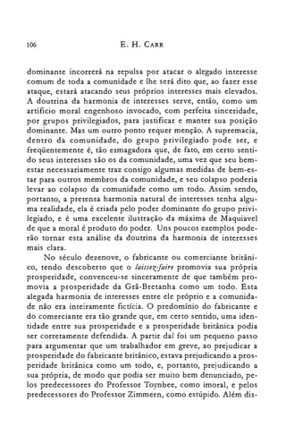 106 E. H. CARR
dominante incorrerá na repulsa por atacar o alegado interesse
comum de toda a comunidade e lhe será dito que, ao fazer esse
ataque, estará atacando seus próprios interesses mais elevados.
A doutrina da harmonia de interesses serve, então, como um
artificio moral engenhoso invocado, com perfeita sinceridade,
por grupos privilegiados, para justificar e manter sua posição
dominante. Mas um outro ponto requer menção. A supremacia,
dentro da comunidade, do grupo privilegiado pode ser, e
freqüentemente é, tão esmagadora que, de fato, em certo senti­
do seus interesses são os da comunidade, uma vez que seu bem­
estar necessariamente traz consigo algumas medidas de bem-es­
tar para outros membros da comunidade, e seu colapso poderia
levar ao colapso da comunidade como um todo. Assim sendo,
portanto, a pretensa harmonia natural de interesses tenha algu­
ma realidade, ela é criada pelo poder dominante do grupo privi­
legiado, e é uma excelente ilustração da máxima de Maquiavel
de que a moral é produto do poder. Uns poucos exemplos pode­
rão tornar esta análise da doutrina da harmonia de interesses
mais clara.
No século dezenove, o fabricante ou comerciante britâni­
co, tendo descoberto que o laissezjaire promovia sua própria
prosperidade, convenceu-se sinceramente de que também pro­
movia a prosperidade da Grã-Bretanha como um todo. Esta
alegada harmonia de interesses entre ele próprio e a comunida­
de não era inteiramente fictícia. O predomínio do fabricante e
do comerciante era tão grande que, em certo sentido, uma iden­
tidade entre sua prosperidade e a prosperidade britânica podia
ser corretamente defendida. A partir daí foi um pequeno passo
para argumentar que um trabalhador em greve, ao prejudicar a
prosperidade do fabricante britânico, estava prejudicando a pros­
peridade britânica como um todo, e, portanto, prejudicando a
sua própria, de modo que podia ser muito bem denunciado, pe­
los predecessores do Professor Toynbee, como imoral, e pelos
predecessores do Professor Zimmern, como estúpido. Além dis­
 