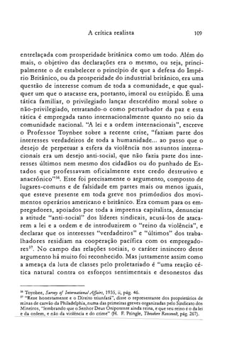 A crítica realista 109
entrelaçada com prosperidade britânica como um todo. Além do
mais, o objetivo das declarações era o mesmo, ou seja, princi­
palmente o de estabelecer o princípio de que a defesa do Impé­
rio Britânico, ou da prosperidade do industrial britânico, era uma
questão de interesse comum de toda a comunidade, e que qual­
quer um que o atacasse era, portanto, imoral ou estúpido. É uma
tática familiar, o privilegiado lançar descrédito moral sobre o
não-privilegiado, retratando-o como perturbador da paz e esta
tática é empregada tanto internacionalmente quanto no seio da
comunidade nacional. "A lei e a ordem internacionais", escreve
o Professor Toynbee sobre a recente crise, "faziam parte dos
interesses verdadeiros de toda a humanidade... ao passo que o
desejo de perpetuar a esfera da violência nos assuntos interna­
cionais era um desejo anti-social, que não fazia parte dos inte­
resses últimos nem mesmo dos cidadãos ou do punhado de Es­
tados que professavam oficialmente este credo destrutivo e
anacrônico't". Este foi precisamente o argumento, composto de
lugares-comuns e de falsidade em partes mais ou menos iguais,
que esteve presente em toda greve nos primórdios dos movi­
mentos operários americano e britânico. Era comum para os em­
pregadores, apoiados por toda a imprensa capitalista, denunciar
a atitude "anti-social" dos líderes sindicais, acusá-los de ataca­
rem a lei e a ordem e de introduzirem o "reino da violência", e
declarar que os interesses "verdadeiros" e "últimos" dos traba­
lhadores residiam na cooperação pacífica com os empregado­
res". No campo das relações sociais, o caráter insincero deste
argumento há muito foi reconhecido. Mas justamente assim como
a ameaça da luta de classes pelo proletariado é "uma reação cé­
tica natural contra os esforços sentimentais e desonestos das
56 Toynbee, Survey of International Affairs, 1935, ii, pág. 46.
57 "Reze honestamente e o Direito triunfará", disse o representante dos proprietários de
minas de carvão da Philade1phia, numa das primeiras greves organizadas pelo Sindicato dos
Mineiros, "lembrando gue o Senhor Deus Onipotente ainda reina, e que seu reino é o da lei
e da ordem, e não da violência e do crime" (H. F. Pringle, Theodore Roosevell, pág. 267).
 