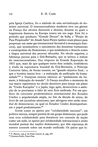 112 E. H. CARR
pela Igreja Católica, foi o símbolo de uma reivindicação de do­
mínio universal. O internacionalismo moderno teve sua gênese
na França dos séculos dezessete e dezoito, durante os quais a
hegemonia francesa na Europa estava em seu auge. Este foi o
período que produziu "Grande Dessin" de Sully, e "Projet de
Paix Perpétuelle" do Abade Saint-Pierre (ambos eram planos para
perpetuar um status quo internacional favorável à monarquia fran­
cesa), que testemunhou o nascimento das doutrinas humanistas
e cosmopolitas do Iluminismo, e que estabeleceu o francês como
a língua universal das pessoas educadas. No século seguinte, a
liderança passou para a Grã-Bretanha, que se tornou o reduto
do internacionalismo. Nas vésperas da Grande Exposição de
1851 que, mais do que qualquer outro fato isolado, estabeleceu
o título da supremacia mundial da Grã-Bretanha, o Príncipe
Consorte falou, de forma tocante, no "grande objetivo final. .. a
que a história inteira leva - a realização da unificação da huma­
nidade"" e Tennyson entoou cânticos ao "parlamento do ho­
mem, à federação do mundo". A França escolheu o momento de
sua maior supremacia no século dezenove para lançar um plano
da "União Européia" e o Japão, logo após, desenvolveu a ambi­
ção de se proclamar o líder de uma Ásia unificada. Foi um pro­
duto da crescente predominância internacional dos Estados
Unidos a popularidade ampla, no fim da década de trinta, do
livro de um jornalista americano, que advogava uma união mun­
dial de democracias, na qual os Estados Unidos desempenhari­
am o papel predominante.r"
Assim como os apelos por "solidariedade nacional", em
política interna, sempre partem de um grupo dominante, que pode
usar essa solidariedade para fortalecer seu controle da nação
como um todo, os apelos por solidariedade internacional e união
mundial partem das nações dominantes, que têm esperança de
exercer controle sobre um mundo unificado. Os países que lu­
65 T. Martin, Life oflhe Prince Consort, iii. pág. 247.
66 Clarence Streit, Union Now.
 