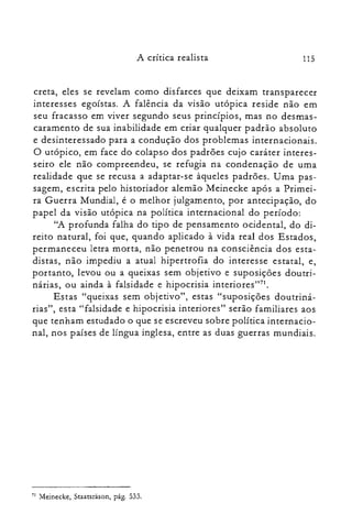 115A crítica realista
ereta, eles se revelam como disfarces que deixam transparecer
interesses egoístas. A falência da visão utópica reside não em
seu fracasso em viver segundo seus princípios, mas no desmas­
caramento de sua inabilidade em criar qualquer padrão absoluto
e desinteressado para a condução dos problemas internacionais.
O utópico, em face do colapso dos padrões cujo caráter interes­
seiro ele não compreendeu, se refugia na condenação de uma
realidade que se recusa a adaptar-se àqueles padrões. Uma pas­
sagem, escrita pelo historiador alemão Meinecke após a Primei­
ra Guerra Mundial, é o melhor julgamento, por antecipação, do
papel da visão utópica na política internacional do período:
"A profunda falha do tipo de pensamento ocidental, do di­
reito natural, foi que, quando aplicado à vida real dos Estados,
permaneceu letra morta, não penetrou na consciência dos esta­
distas, não impediu a atual hipertrofia do interesse estatal, e,
portanto, levou ou a queixas sem objetivo e suposições doutri­
nárias, ou ainda à falsidade e hipocrisia interiores"71.
Estas "queixas sem objetivo", estas "suposições doutriná­
rias", esta "falsidade e hipocrisia interiores" serão familiares aos
que tenham estudado o que se escreveu sobre política internacio­
nal, nos países de língua inglesa, entre as duas guerras mundiais.
71 Meinecke, Staatsràson, pág. 533.
 