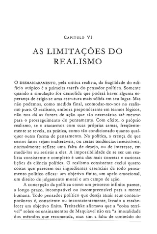 CAPÍTULO VI
AS LIMITAÇÕES DO

REALISMO

o DESMASCARAMENTO, pela crítica realista, da fragilidade do edi­
fício utópico é a primeira tarefa do pensador político. Somente
quando a simulação for demolida que poderá haver alguma es­
perança de erigir-se uma estrutura mais sólida em seu lugar. Mas
não podemos, como medida final, acomodar-mo-nos no realis­
mo puro. O realismo, embora preponderante em termos lógicos,
não nos dá as fontes de ação que são necessárias até mesmo
para o prosseguimento do pensamento. Com efeito, o próprio
realismo, se o atacarmos com suas próprias armas, freqüente­
mente se revela, na prática, como tão condicionado quanto qual­
quer outra forma de pensamento. Na política, a crença de que
certos fatos sejam inalteráveis, ou certas tendências irresistíveis,
normalmente reflete uma falta de desejo, ou de interesse, em
mudá-los ou resistir a eles. A impossibilidade de se ser um rea­
lista consistente e completo é uma das mais corretas e curiosas
lições da ciência política. O realismo consistente exclui quatro
coisas que parecem ser ingredientes essenciais de todo pensa­
mento político eficaz: um objetivo finito, um apelo emocional,
um direito de julgamento moral e um campo de ação.
A concepção da política como um processo infinito parece,
a longo prazo, incompativel ou incompreensível para a mente
humana. Todo pensador político que deseja atrair seus contem­
porâneos é, consciente ou inconscientemente, levado a estabe­
lecer um objetivo finito. Treitschke afirmava que a "coisa terrí­
vel" sobre os ensinamentos de Maquiavel não era "a imoralidade
dos métodos que recomenda, mas sim a falta de conteúdo do
 