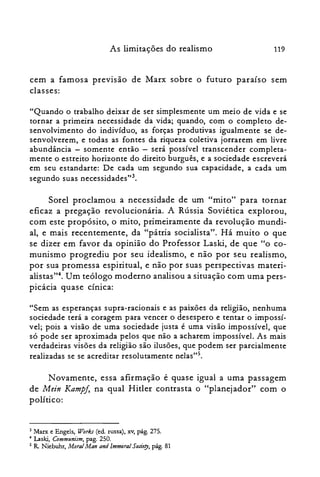 119As limitações do realismo
cem a famosa previsão de Marx sobre o futuro paraíso sem
classes:
"Quando o trabalho deixar de ser simplesmente um meio de vida e se
tornar a primeira necessidade da vida; quando, com o completo de­
senvolvimento do indivíduo, as forças produtivas igualmente se de­
senvolverem, e todas as fontes da riqueza coletiva jorrarem em livre
abundância - somente então - será possível transcender completa­
mente o estreito horizonte do direito burguês, e a sociedade escreverá
em seu estandarte: De cada um segundo sua capacidade, a cada um
segundo suas necessidades't'.
Sorel proclamou a necessidade de um "mito" para tornar
eficaz a pregação revolucionária. A Rússia Soviética explorou,
com este propósito, o mito, primeiramente da revolução mundi­
al, e mais recentemente, da "pátria socialista". Há muito o que
se dizer em favor da opinião do Professor Laski, de que "o co­
munismo progrediu por seu idealismo, e não por seu realismo,
por sua promessa espiritual, e não por suas perspectivas materi­
alistas?". Um teólogo moderno analisou a situação com uma pers­
picácia quase cínica:
"Sem as esperanças supra-racionais e as paixões da religião, nenhuma
sociedade terá a coragem para vencer o desespero e tentar o impossí­
vel; pois a visão de uma sociedade justa é uma visão impossível, que
só pode ser aproximada pelos que não a acharem impossível. As mais
verdadeiras visões da religião são ilusões, que podem ser parcialmente
realizadas se se acreditar resolutamente nelas'?",
Novamente, essa afirmação é quase igual a uma passagem
de Mein Kampf, na qual Hitler contrasta o "planejador" com o
político:
3 Marx e Engels, Works Cedo russa), xv, pág. 275.

.. Laski, Communism, pago 250.

5 R Niebuhr, Moral Man and Immoral Sodery, pág. 81

 