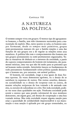 CAPÍTULO VII
A NATUREZA

DA POLÍTICA

o HOMEM sempre viveu em grupos. O menor tipo de agrupamen­
to humano, a família, tem sido claramente necessária para a ma­
nutenção da espécie. Mas, tanto quanto se sabe, os homens sem­
pre formaram, desde os tempos mais primitivos, grupos
semi-permanentes maiores do que a família simples e uma das
funções de tais grupos era a de regular as relações entre seus
membros. A política lida com o comportamento dos homens em
tais grupos permanentes ou semi-permanentes organizados. To­
das as tentativas de deduzir-se a natureza da sociedade, a partir
do suposto comportamento do homem em isolamento, são pura­
mente teóricas, uma vez que não há razão para se presumir que
tal homem tenha existido. Aristóteles lançou os fundamentos de
todo pensamento fundamentado sobre política quando declarou
que o homem era, por natureza, um animal político.
O homem, em sociedade, reage a seus iguais de duas for­
mas opostas. Às vezes demonstra egoísmo, ou o desejo de se
satisfazer às expensas de outros. Em outras ocasiões, demons­
tra sociabilidade ou o desejo de cooperar com os outros, de
manter relações recíprocas de boa vontade e de amizade com
eles, ou mesmo de subordinar-se a eles. Em toda sociedade, pode­
se ver estas duas qualidades em ação. Nenhuma sociedade pode
existir a menos que uma porção substancial de seus membros
demonstre, em algum grau, um desejo de cooperação e uma boa
vontade mútua. Mas toda sociedade requer alguma sanção para
criar a quantidade de solidariedade imprescindível à sua manu­
tenção e essa sanção é aplicada por um grupo controlador, ou
 