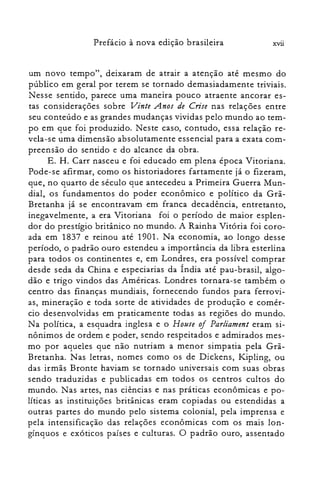 xviiPrefácio à nova edição brasileira
um novo tempo", deixaram de atrair a atenção até mesmo do
público em geral por terem se tornado demasiadamente triviais.
Nesse sentido, parece uma maneira pouco atraente ancorar es­
tas considerações sobre Vinte Anos de Crise nas relações entre
seu conteúdo e as grandes mudanças vividas pelo mundo ao tem­
po em que foi produzido. Neste caso, contudo, essa relação re­
vela-se uma dimensão absolutamente essencial para a exata com­
preensão do sentido e do alcance da obra.
E. H. Carr nasceu e foi educado em plena época Vitoriana.
Pode-se afirmar, como os historiadores fartamente já o fizeram,
que, no quarto de século que antecedeu a Primeira Guerra Mun­
dial, os fundamentos do poder econômico e político da Grã­
Bretanha já se encontravam em franca decadência, entretanto,
inegavelmente, a era Vitoriana foi o período de maior esplen­
dor do prestígio britânico no mundo. A Rainha Vitória foi coro­
ada em 1837 e reinou até 1901. Na economia, ao longo desse
período, o padrão ouro estendeu a importância da libra esterlina
para todos os continentes e, em Londres, era possível comprar
desde seda da China e especiarias da Índia até pau-brasil, algo­
dão e trigo vindos das Américas. Londres tornara-se também o
centro das finanças mundiais, fornecendo fundos para ferrovi­
as, mineração e toda sorte de atividades de produção e comér­
cio desenvolvidas em praticamente todas as regiões do mundo.
Na política, a esquadra inglesa e o House of Parliament eram si­
nônimos de ordem e poder, sendo respeitados e admirados mes­
mo por aqueles que não nutriam a menor simpatia pela Grã­
Bretanha. Nas letras, nomes como os de Dickens, IZipling, ou
das irmãs Bronte haviam se tornado universais com suas obras
sendo traduzidas e publicadas em todos os centros cultos do
mundo. Nas artes, nas ciências e nas práticas econômicas e po­
líticas as instituições britânicas eram copiadas ou estendidas a
outras partes do mundo pelo sistema colonial, pela imprensa e
pela intensificação das relações econômicas com os mais lon­
gínquos e exóticos países e culturas. O padrão ouro, assentado
 