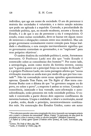 128 E. H. CARR
indivíduo, que age em nome da sociedade. O ato de pertencer à
maioria das sociedades é voluntário, e a única sanção máxima
que pode ser aplicada é a expulsão. Contudo, a peculiaridade da
sociedade política, que, no mundo moderno, assume a forma de
Estado, é a de que o ato de pertencer a ela é compulsório. O
estado, como outras sociedades, deve-se basear em algum senso
de interesses e obrigações comuns entre seus membros. Mas um
grupo governante normalmente exerce coerção para forçar leal­
dade e obediência; e esta coerção inevitavelmente significa que
os governantes controlam os governados, e os "exploram" para
seus próprios objetivos1.
O caráter dualista da sociedade política é, assim, fortemente
marcante. O Professor Laski nos diz que "todo Estado é
construído sobre as consciências dos homenst". Por outro lado,
a antropologia, assim como muito da história recente, ensina
que "a guerra parece ser a principal força na criação do Estado"?
e o próprio Professor Laski, em outra passagem afirma que "nossa
civilização mantém-se unida mais por medo do que por boa von­
tade?". Não há contradição entre essas opiniões aparentemente
opostas. Quando Tom Paine, em Tbe RighlS of Man tenta con­
frontar Burke com o dilema de que "os governos surgem ou do
povo, ou sobre o povo", a resposta é ambas as coisas. Coerção e
consciência, inimizade e boa vontade, auto-afirmação e auto­
subordinação, estão presentes em toda sociedade política. O es­
tado é construído a partir desses dois aspectos conflitantes da
natureza humana. Utopia e realidade, o ideal e a instituição, moral
e poder, estão, desde o princípio, inextricavelmente combina­
dos nele. Na construção dos Estados Unidos, como um autor
1 "Por toda parte percebo uma certa conspiração dos ricos, buscando sua vantagem própria
sob o nome e o pretexto da comunidade" (More, Utopia). "A exploração de uma parte da
sociedade por outra é comum a todos os séculos passados" (Manifesto Comunista).
2 A Defense oi Liberry against Tyrants (Vindiciae contra Tyranos), ed. Laski, Introdução, pág.
55.

3 Linton, The Study oi Man, pág. 240.

• Laski, A Grammar oi Palitics, pág. 20.
 