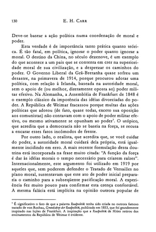 130 E. H. CARR
Deve-se basear a ação política numa coordenação de moral e
poder.
Esta verdade é de importância tanto pratIca quanto teon­
ca. É tão fatal, em política, ignorar o poder quanto ignorar a
moral. O destino da China, no século dezenove, é um exemplo
do que acontece a um pais que se contenta em crer na superiori­
dade moral de sua civilização, e a desprezar os caminhos do
poder. O Governo Liberal da Grã-Bretanha quase sofreu um
desastre, na primavera de 1914, porque procurou adotar uma
política, com relação à Irlanda, baseada na autoridade moral,
sem o apoio de (ou melhor, diretamente oposta ao) poder mili­
tar efetivo. Na Alemanha, a Assembléia de Frankfurt de 1848 é
o exemplo clássico da impotência das idéias divorciadas do po­
der. A República de Weimar fracassou porque multas das ações
políticas que adotou (de fato, quase todas, exceto sua oposição
aos comunistas) não contavam com o apoio de poder militar efe­
tivo, ou mesmo ativamente se opunham ao poder". O utópico,
que acredita que a democracia não se baseia na força, se recusa
a encarar esses fatos incômodos de frente.
Por outro lado, o realista, que acredita que, se você cuidar
do poder, a autoridade moral cuidará dela própria, está igual­
mente incidindo em erro. A mais recente formulação desta dou­
trina está incorporada na frase muito citada: ''A função da força
é dar às idéias morais o tempo necessário para criarem raízes".
Internacionalmente, este argumento foi utilizado em 1919 por
aqueles que, sem poderem defender o Tratado de Versailles no
plano moral, sustentavam que este ato de poder inicial prepara­
ria o caminho para a subseqüente pacificação moral. A experi­
ência fez muito pouco para confirmar esta crença confortável.
A mesma falácia está implícita na opinião outrora popular de
7 É significativo o fato de que a palavra R.ealpolitik tenha sido criada no outrora famoso
tratado de von Rochau, GrundsãtzederR.ealpolitik, publicado em 1853, que foi grandemente
inspirado nas lições de Frankfurt. A inspiração que a Realpolitik de Hitler retirou dos
ensinamentos da República de Weimar é evidente.
 