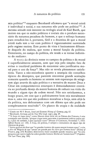 A natureza da política 133
mia política"! enquanto Bernhardi afirmava que "a moral cristã
é individual e social, e sua natureza não pode ser política't". A
mesma atitude está inerente na teologia atual de Karl Barth, que
insiste em que os males políticos e sociais são o produto neces­
sário da natureza pecadora do homem, e que o esforço humano
para erradicá-los é, portanto, fútil e a doutrina de que a moral
cristã nada tem a ver com política é vigorosamente sustentada
pelo regime nazista. Este ponto de vista é basicamente diferen­
te daquele do realista, que torna a moral função da política.
Entretanto, no campo da política, ele tende a se tornar indistin­
to do realismo.
A te o ria do divórcio entre os campos da política e da moral
é superficialmente atraente, nem que seja pelo simples fato de
evitar o insolúvel problema de encontrar uma justificativa mo­
ral para o uso da força14. Mas não se revela plenamente satisfa­
tória. Tanto a não-resistência quanto a anarquia são conselhos
típicos do desespero, que parecem encontrar grande aceitação
somente quando os homens se sentem sem esperanças de atingi­
rem algo através da ação política e a tentativa de manter Deus e
César em compartimentos estanques é demasiadamente contrá­
ria ao profundo desejo da mente humana de reduzir sua visão do
mundo a algum tipo de ordem moral. Não nos satisfazemos, a
longo prazo, em crer que o politicamente bom seja moralmente
mau e, uma vez que não podemos moralizar a força, nem alijá-la
da política, nos defrontamos com um dilema que não pode ser
completamente resolvido 15. Os planos da utopia e da realidade
I~ Citado em Xl F Bruck, Social and Economic History of GerTIJany, pág. 65.

13 Bernhardi, Gerrnany and lhe Next War (trad. ingl.), pág. 29.

14 "A força no lugar certo", como Maxron disse certa vez na Câmara dos Comuns, é uma

concepção sem sentido, "porque o lugar certo, para mim, é exatamente onde eu queira usá­

la, e para ele também, e para qualquer outro" (House of Commons, November 7, 1933:

Oflicial Record, cal. 130). A força, em política, é sempre o instrumento de algum tipo de

interesse de grupo.

15 Acton gostava de dizer que "os grandes homens são quase sempre homens maus", e cita

o dito de Walpole de que "jamais um grande país foi salvo por homens bons" (Hislory of
Freedoru, pág. 219) Rosebery demonstrou maior acuidade quando ressaltou que "há uma
pergunta que o povo inglês faz sobre grandes homens: Ele foi um 'homem bom'?" (Napoleon:
The Las/ Phase, pág. 364).
 