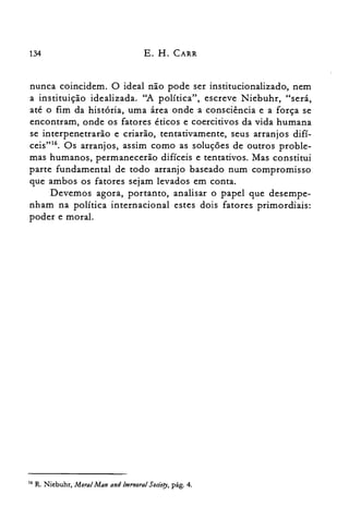 134 E. H. CARR
nunca coincidem. O ideal não pode ser institucionalizado, nem
a instituição idealizada. "A política", escreve Niebuhr, "será,
até o fim da história, uma área onde a consciência e a força se
encontram, onde os fatores éticos e coercitivos da vida humana
se interpenetrarão e criarão, tentativamente, seus arranjos difí­
ceis"!". Os arranjos, assim como as soluções de outros proble­
mas humanos, permanecerão difíceis e tentativos, Mas constitui
parte fundamental de todo arranjo baseado num compromisso
que ambos os fatores sejam levados em conta.
Devemos agora, portanto, analisar o papel que desempe­
nham na política internacional estes dois fatores primordiais:
poder e moral.
16 R. Niebuhr, Moral Man and Imrnoral Sociery, pág. 4.
 