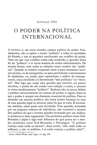 CAPÍTULO VIII
o PODER NA POLÍTICA

INTERNACIONAL

A POLÍTICA é, em certo sentido, sempre política de poder. N or­
malrnente, não se aplica o termo "política" a todas as atividades
do Estado, e sim às questões envolvendo um conflito de poder.
Uma vez que esse conflito tenha sido resolvido, a questão deixa
de ser "política" e se torna matéria da rotina administrativa. Da
mesma forma, nem todas as relações entre estados são "políti­
cas". Quando os estados cooperam entre si para manterem servi­
ços postais, ou de transportes, ou para prevenirem o alastramento
de epidemias, ou, ainda, para suprimirem o tráfico de entorpe­
centes, essas atividades se denominam "não-políticas" ou "técni­
cas". Mas logo que surge uma questão que envolve, ou parece
envolver, o poder de um estado com relação a outro, o assunto
se torna imediatamente "político". Embora não se possa definir
a política exclusivamente em termos de poder, é seguro dizer-se
que o poder é sempre um elemento essencial da política. Para se
entender um assunto político, não basta (como bastaria no caso
de uma questão legal ou técnica) saber do que se trata. É necessá­
rio, também, saber quem está envolvido. Uma questão, levantada
por um pequeno número de indivíduos, não constitui o mesmo
fato político do que a mesma questão levantada por um sindica­
to poderoso e bem organizado. Um problema político entre Grã­
Bretanha e Japão é algo bem diferente do que possa ser o mes­
mo problema entre Grã-Bretanha e Nicarágua. "A política
começa onde estão as massas", disse Lenin, "não onde estão os
milhares, e sim os milhões, é aí onde começa a política séria?'.
Lenin, Se/ec/ed Worb, (trad. ingl.), vii, pág. 295.I
 