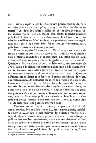 138 E. H. CARR
dade jurídica aqui", disse De Valera um pouco mais tarde, "em
matérias como a paz européia, os pequenos Estados são impo­
tentes?", As decisões sobre a aplicação de sanções contra a Itá­
lia, no inverno de 1935-36, foram, com efeito, tomadas somente
pela Grã-Bretanha e a França, detentoras da efetiva força eco­
nômica e militar no Mediterrâneo. As potências menores segui­
ram sua liderança; e uma delas foi realmente "recompensada",
pela Grã-Bretanha e França, por isso.
Entretanto, não foi somente em Genebra que os países mais
fracos ajustaram seu curso de ação ao dos mais fortes. Quando a
Grã-Bretanha abandonou o padrão ouro, em setembro de 1931,
várias potências menores foram obrigadas a seguir seu exemplo.
Quando a França abandonou o padrão ouro, em setembro de
1936, Suíça e Holanda (os últimos países que o adotavam livre­
mente) foram compelidas a fazer o mesmo, e muitos outros paí­
ses menores tiveram de alterar o valor de suas moedas. Quando
a França era militarmente forte na Europa, na década de vinte,
um certo número de potências menores se agrupou sob sua égide.
Quando a força militar da Alemanha eclipsou a da França, a
maioria desses países fizeram declarações de neutralidade, ou
passaram para o lado da Alemanha. A alegada "ditadura das gran­
des potências", que por vezes é denunciada por autores utópi­
cos, como se fosse uma política malévola deliberadamente ado­
tada por certos estados, é um fato que constitui algo como uma
"lei da natureza" em política internacional.
Torna-se necessário, neste ponto, dissipar a atual ilusão de
que a política dos estados que estão, em termos gerais, satisfei­
tos com o status quo} e cuja palavra de ordem é "segurança",
seja, de alguma forma, menos preocupada com a força do que a
política dos estados insatisfeitos, e que a expressão popular "po­
lítica de poder" se aplique aos atos desses últimos, mas não aos
dos primeiros. Esta ilusão, que exerce uma atração quase
irresistível sobre os publicistas das potências saciadas, é res­
8 League of Nations: Sixteenth Assemb/y, Parte Il, pág. 49.
 