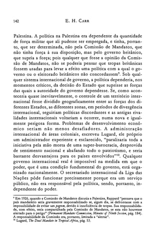142 E. H. CARR
Palestina. A política na Palestina era dependente da quantidade
de força militar que ali pudesse ser empregada, e tinha, portan­
to, que ser determinada, não pela Comissão de Mandatos, que
não tinha força à sua disposição, mas pelo governo britânico,
que supria a força; pois qualquer que fosse a opinião da Comis­
são de Mandatos, não se poderia pensar que tropas britânicas
fossem usadas para levar a efeito uma política com a qual o go­
verno ou o eleitorado britânicos não concordassem". Sob qual­
quer sistema internacional de governo, a política dependeria, nos
momentos críticos, da decisão do Estado que suprisse as forças
das quais a autoridade do governo dependesse. Se, como acon­
teceria quase inevitavelmente, o controle de um território inter­
nacional fosse dividido geograficamente entre as forças dos di­
ferentes Estados, as diferentes zonas, em períodos de divergência
internacional, seguiriam políticas discordantes e as antigas riva­
lidades internacionais voltariam a ocorrer, numa nova e igual­
mente perigosa forma. Problemas de desenvolvimento econô­
mico seriam não menos desafiadores. A administração
internacional de áreas coloniais, escreveu Lugard, ele próprio
um administrador experiente e esclarecido, "paralisaria toda a
iniciativa pela mão morta de uma super-burocracia, desprovida
de sentimento nacional e abafando todo o patriotismo, e seria
bastante desvantajosa para os países envolvidos"!". Qualquer
governo internacional real é impossível na medida em que o
poder, que é uma condição fundamental do governo, está orga­
nizado nacionalmente. O secretariado internacional da Liga das
N ações pôde funcionar precisamente porque era um serviço
público, não era responsável pela política, sendo, portanto, in­
dependente do poder.
9 Em 1926, quando a Comissão de Mandatos discutia a Palestina, Rappard "pensava que o

país mandatário seria gravemente responsabilizado se, algum dia, se defrontasse com a

impossibilidade de evitar um pogrom, devido à insuficiência de tropas. Sua responsabilida­

de, com efeito, seria compartilhada pela Comissão de Mandatos, se esta não houvesse

alertado para o perigo" (Permanent MandatesCommission, Minllte.; ofNinth Sessio», pág. 184).

A responsabilidade da Comissão era, portanto, limitada a "alertar".

10 Lugard, Tbe Dual Mandate in Tropical Africa, pág. 53.

 